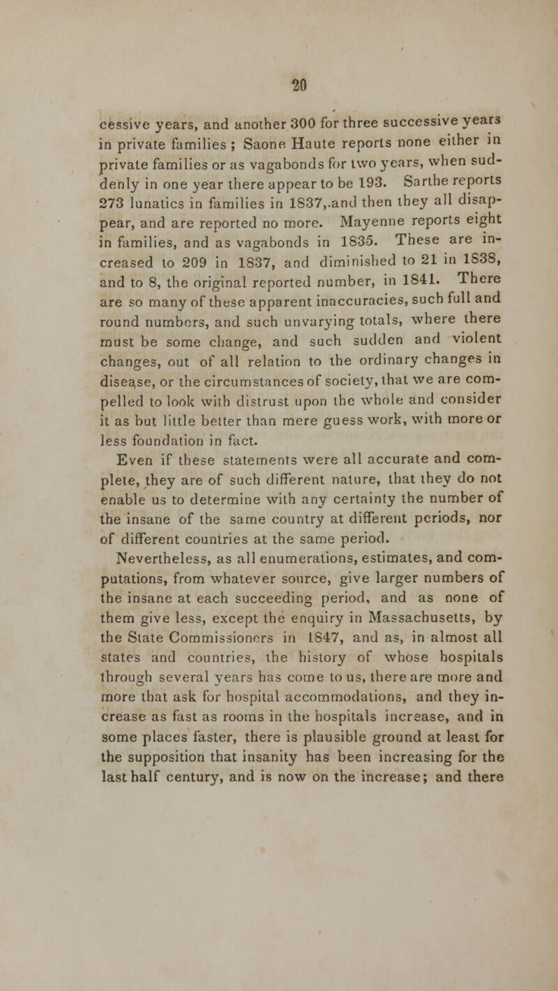 30 cessive years, and another 300 for three successive years in private families ; Saone Haute reports none either in private families or as vagabonds for two years, when sud- denly in one year there appear to be 193. Sarthe reports 273 lunatics in families in 1837,.and then they all disap- pear, and are reported no more. Mayenne reports eight in families, and as vagabonds in 1835. These are in- creased to 209 in 1837, and diminished to 21 in 1838, and to 8, the original reported number, in 1841. There are so many of these apparent inaccuracies, such full and round numbers, and such unvarying totals, where there must be some change, and such sudden and violent changes, out of all relation to the ordinary changes in disease, or the circumstances of society, that we are com- pelled to look with distrust upon the whole and consider it as but little better than mere guess work, with more or less foundation in fact. Even if these statements were all accurate and com- plete, they are of such different nature, that they do not enable us to determine with any certainty the number of the insane of the same country at different periods, nor of different countries at the same period. Nevertheless, as all enumerations, estimates, and com- putations, from whatever source, give larger numbers of the insane at each succeeding period, and as none of them give less, except the enquiry in Massachusetts, by the State Commissioners in LS47, and as, in almost all states and countries, the history of whose hospitals through several years has come to us, there are more and more that ask for hospital accommodations, and they in- crease as fast as rooms in the hospitals increase, and in some places faster, there is plausible ground at least for the supposition that insanity has been increasing for the last half century, and is now on the increase; and there