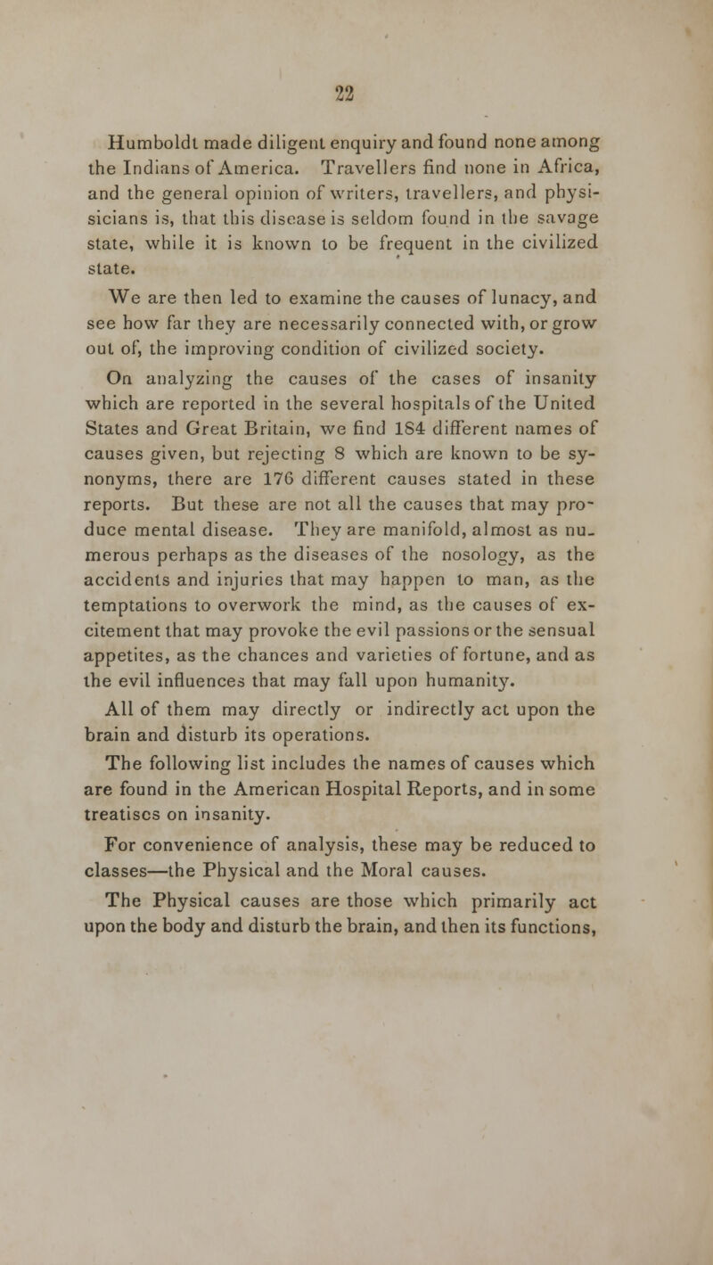 Humboldt made diligent enquiry and found none among the Indians of America. Travellers find none in Africa, and the general opinion of writers, travellers, and physi- sicians is, that this disease is seldom found in the savage state, while it is known to be frequent in the civilized state. We are then led to examine the causes of lunacy, and see how far they are necessarily connected with, or grow out of, the improving condition of civilized society. On analyzing the causes of the cases of insanity which are reported in the several hospitals of the United States and Great Britain, we find 184 different names of causes given, but rejecting 8 which are known to be sy- nonyms, there are 176 different causes stated in these reports. But these are not all the causes that may pro- duce mental disease. They are manifold, almost as nu- merous perhaps as the diseases of the nosology, as the accidents and injuries that may happen to man, as the temptations to overwork the mind, as the causes of ex- citement that may provoke the evil passions or the sensual appetites, as the chances and varieties of fortune, and as the evil influences that may fall upon humanity. All of them may directly or indirectly act upon the brain and disturb its operations. The following list includes the names of causes which are found in the American Hospital Reports, and in some treatises on insanity. For convenience of analysis, these may be reduced to classes—the Physical and the Moral causes. The Physical causes are those which primarily act upon the body and disturb the brain, and then its functions,