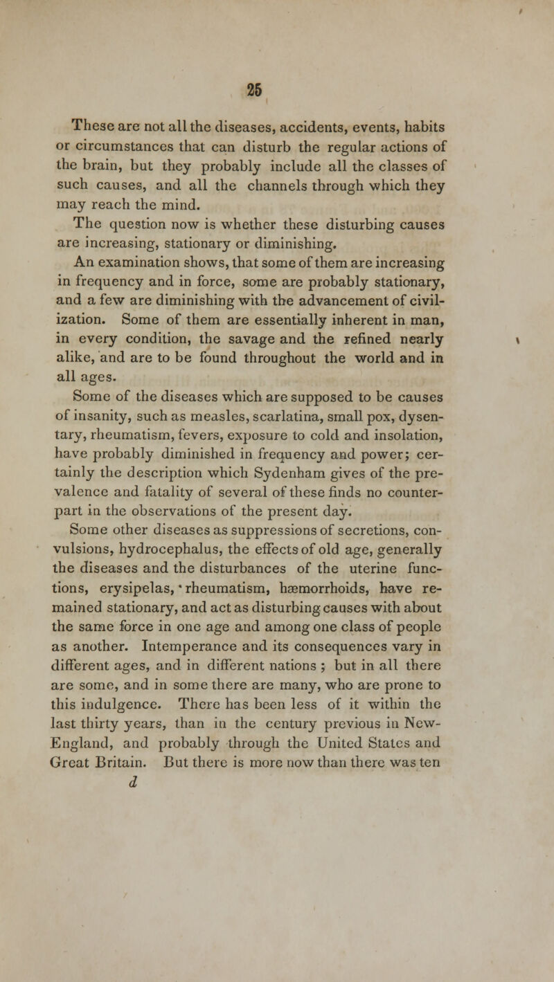 These are not all the diseases, accidents, events, habits or circumstances that can disturb the regular actions of the brain, but they probably include all the classes of such causes, and all the channels through which they may reach the mind. The question now is whether these disturbing causes are increasing, stationary or diminishing. An examination shows, that some of them are increasing in frequency and in force, some are probably stationary, and a few are diminishing with the advancement of civil- ization. Some of them are essentially inherent in man, in every condition, the savage and the refined nearly alike, and are to be found throughout the world and in all ages. Some of the diseases which are supposed to be causes of insanity, such as measles, scarlatina, small pox, dysen- tary, rheumatism, fevers, exposure to cold and insolation, have probably diminished in frequency and power; cer- tainly the description which Sydenham gives of the pre- valence and fatality of several of these finds no counter- part in the observations of the present day. Some other diseases as suppressions of secretions, con- vulsions, hydrocephalus, the effects of old age, generally the diseases and the disturbances of the uterine func- tions, erysipelas, * rheumatism, haemorrhoids, have re- mained stationary, and act as disturbing causes with about the same force in one age and among one class of people as another. Intemperance and its consequences vary in different ages, and in different nations ; but in all there are some, and in some there are many, who are prone to this indulgence. There has been less of it within the last thirty years, than in the century previous in New- England, and probably through the United States and Great Britain. But there is more now than there was ten d