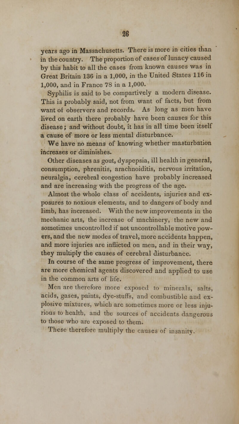 years ago in Massachusetts. There is more in cities than in the country. The proportion of cases of lunacy caused by this habit to all the cases from known causes was in Great Britain 136 in a 1,000, in the United States 116 in 1,000, and in France 78 in a 1,000. Syphilis is said to be compartively a modern disease. This is probably said, not from want of facts, but from want o£ observers and records. As long as men have lived on earth there probably have been causes for this disease; and without doubt, it has in all time been itself a cause of more or less mental disturbance. We have no means of knowing whether masturbation increases or diminishes. Other diseases as gout, dyspepsia, ill health in general, consumption, phrenitis, arachnoiditis, nervous irritation, neuralgia, cerebral congestion have probably increased and are increasing with the progress of the age. Almost the whole class of accidents, injuries and ex- posures to noxious elements, and to dangers of body and limb, has increased. With the new improvements in the mechanic arts, the increase of machinery, the new and sometimes uncontrolled if not uncontrollable motive pow- ers, and the new modes of travel, more accidents happen, and more injuries are inflicted on men, and in their way, they multiply the causes of cerebral disturbance. In course of the same progress of improvement, there are more chemical agents discovered and applied to use in the common arts of life. Men are therefore more exposed to minerals, salts, acids, gases, paints, dye-stuffs, and combustible and ex- plosive mixtures, which are sometimes more or less inju- rious to health, and the sources of accidents dangerous to those who are exposed to them. These therefore multiply the causes of insanity.