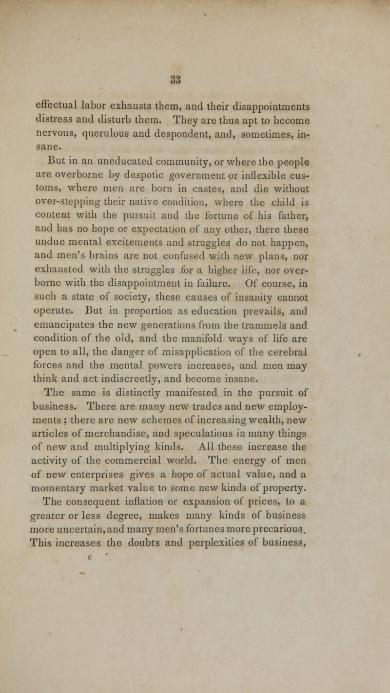 effectual labor exhausts them, and their disappointments distress and disturb them. They are thus apt to become nervous, querulous and despondent, and, sometimes, in- sane. But in an uneducated community, or where the people are overborne by despotic government or inflexible cus- toms, where men are born in castes, and die without over-stepping their native condition, where the child is content with the pursuit and the fortune of his father, and has no hope or expectation of any other, there these undue mental excitements and struggles do not happen, and men's brains are not confused with new plans, nor exhausted with the struggles for a higher life, nor over- borne with the disappointment in failure. Of course, in such a state of society, these causes of insanity cannot operate. But in proportion as education prevails, and emancipates the new generations from the trammels and condition of the old, and the manifold ways of life are open to all, the danger of misapplication of the cerebral forces and the mental powers increases, and men may think and act indiscreetly, and become insane. The same is distinctly manifested in the pursuit of business. There are many new trades and new employ- ments ; there are new schemes of increasing wealth, new articles of merchandise, and speculations in many things of new and multiplying kinds. All these increase the activity of the commercial world. The energy of men of new enterprises gives a hope of actual value, and a momentary market value to some new kinds of property. The consequent inflation or expansion of prices, to a greater or less degree, makes many kinds of business more uncertain, and many men's fortunes more precarious. This increases the doubts and perplexities of business,