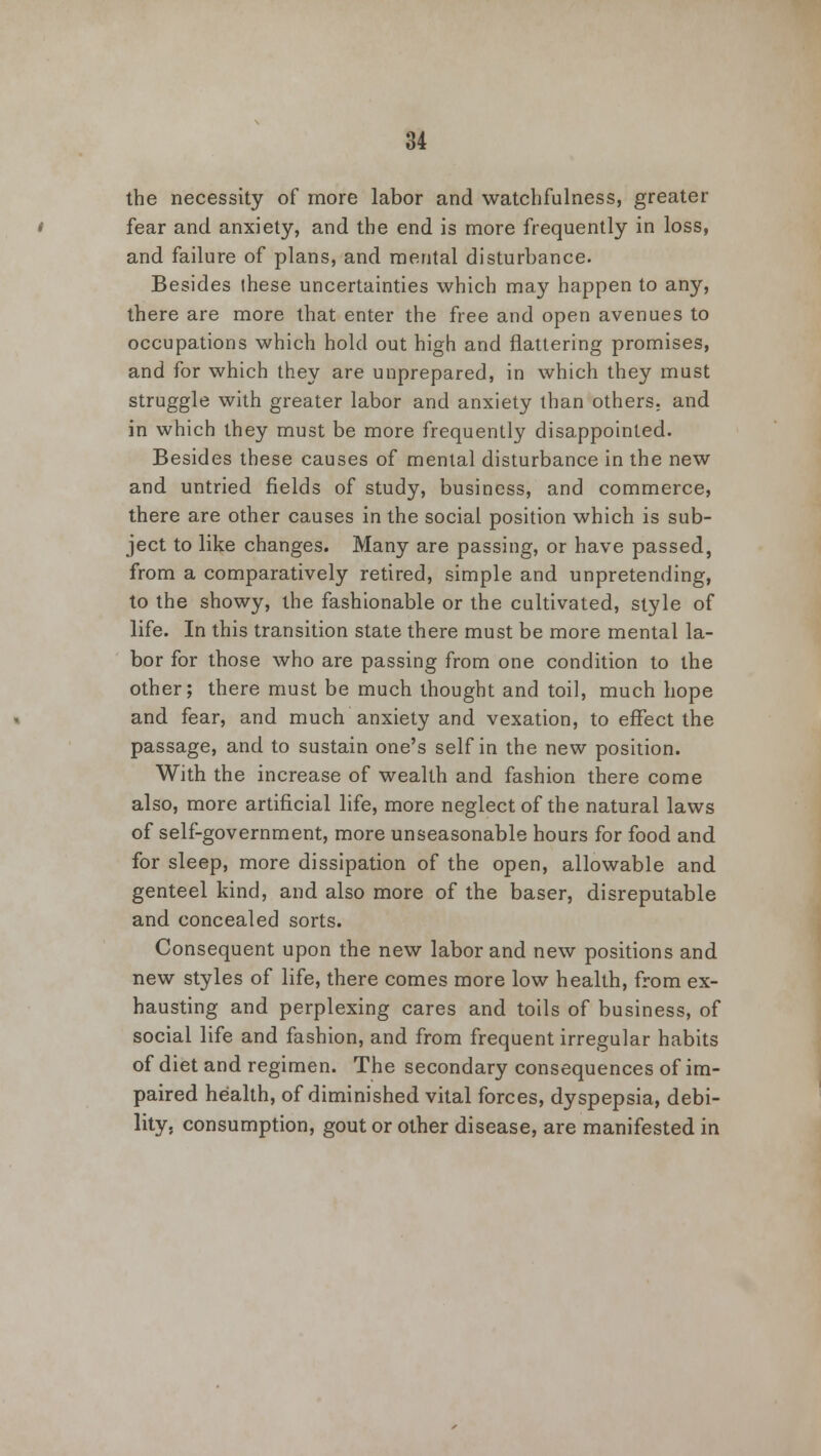 the necessity of more labor and watchfulness, greater fear and anxiety, and the end is more frequently in loss, and failure of plans, and mental disturbance. Besides ihese uncertainties which may happen to any, there are more that enter the free and open avenues to occupations which hold out high and flattering promises, and for which they are unprepared, in which they must struggle with greater labor and anxiety than others, and in which they must be more frequently disappointed. Besides these causes of mental disturbance in the new and untried fields of study, business, and commerce, there are other causes in the social position which is sub- ject to like changes. Many are passing, or have passed, from a comparatively retired, simple and unpretending, to the showy, the fashionable or the cultivated, style of life. In this transition state there must be more mental la- bor for those who are passing from one condition to the other; there must be much thought and toil, much hope and fear, and much anxiety and vexation, to effect the passage, and to sustain one's self in the new position. With the increase of wealth and fashion there come also, more artificial life, more neglect of the natural laws of self-government, more unseasonable hours for food and for sleep, more dissipation of the open, allowable and genteel kind, and also more of the baser, disreputable and concealed sorts. Consequent upon the new labor and new positions and new styles of life, there comes more low health, from ex- hausting and perplexing cares and toils of business, of social life and fashion, and from frequent irregular habits of diet and regimen. The secondary consequences of im- paired health, of diminished vital forces, dyspepsia, debi- lity, consumption, gout or other disease, are manifested in