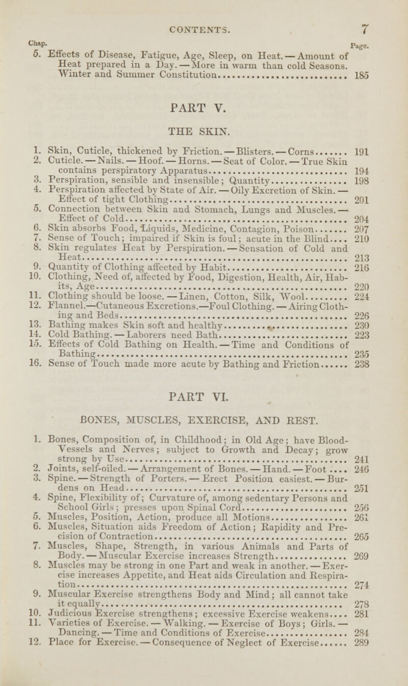 Ch»P- Page. 5. Effects of Disease, Fatigue, Age, Sleep, on Heat. — Amount of Heat prepared in a Day.—More in warm than cold Seasons. Winter and Summer Constitution 185 PART V. THE SKIN. 1. Skin, Cuticle, thickened by Friction.—Blisters. — Corns 191 2. Cuticle.—Nails. —Hoof. —Horns. —Seat of Color. —True Skin contains perspiratory Apparatus 194 3. Perspiration, sensible and insensible; Quantity 198 4. Perspiration affected by State of Air. — Oily Excretion of Skin. — Effect of tight Clothing 201 5. Connection between Skin and Stomach, Lungs and Muscles.— Effect of Cold 204 6. Skin absorbs Food, 'Liquids, Medicine, Contagion, Poison 207 7. Sense of Touch; impaired if Skin is foul; acute in the Blind.... 210 8. Skin regulates Heat by Perspiration. — Sensation of Cold and Heat 213 9. Quantity of Clothing affected by Habit 216 10. Clothing, Need of, affected by Food, Digestion, Health, Air, Hab- its, Age 220 11. Clothing should be loose.—Linen, Cotton, Silk, Wool 224 12. Flannel.—Cutaneous Excretions.—Foul Clothing. — Airing Cloth- ing and Beds 226 13. Bathing makes Skin soft and healthy 230 14. Cold Bathing.—Laborers need Bath 223 15. Effects of Cold Bathing on Health. —Time and Conditions of Bathing 23-5 16. Sense of Touch made more acute by Bathing and Friction 238 PART VI. BONES, MUSCLES, EXERCISE, AND REST. 1. Bones, Composition of, in Childhood; in Old Age; have Blood- vessels and Nerves; subject to Growth and Decay; grow strong by Use 241 2. Joints, self-oiled. — Arrangement of Bones. — Hand. — Foot.... 246 3. Spine. — Strength of Porters. — Erect Position easiest. — Bur- dens on Head 251 4. Spine, Flexibility of; Curvature of, among sedentary Persons and School Girls ; presses upon Spinal Cord 256 5. Muscles, Position, Action, produce all Motions 261 6. Muscles, Situation aids Freedom of Action; Rapidity and Pre- cision of Contraction 265 7. Muscles, Shape, Strength, in various Animals and Parts of Body. — Muscular Exercise increases Strength 269 8. Muscles may be strong in one Part and weak in another. — Exer- cise increases Appetite, and Heat aids Circulation and Respira- tion 274 9. Muscular Exercise strengthens Body and Mind; all cannot take it equally 278 10. Judicious Exercise strengthens ; excessive Exercise weakens.... 281 11. Varieties of Exercise. — Walking.—Exercise of Boys ; Girls.— Dancing. — Time and Conditions of Exercise 284