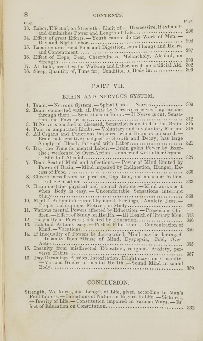 Chap, Pig. 290 294 297 300 13. Labor, Effect of, on Strength; Limit of. —If excessive, it exhausts and diminishes Power and Length of Life ,j.'-lr 14. Effect of great Efforts.—Youth cannot do the Work of Men.— Day and Night Labor • • •' * 15. Labor requires good Food and Digestion, sound Lungs and Heart, and Contentment ;;••••• 16. Effect of Hope, Fear, Cheerfulness, Melancholy, Alcohol, on Strength • • •; ■• • • • • „ 17. Attitude, erect best for Walking and Labor, needs no artificial Aid. Mi 18. Sleep, Quantity of, Time for; Condition of Body m 306 PART VII. BRAIN AND NERVOUS SYSTEM. 1. Brain. —Nervous System. — Spinal Cord.—Nerves 309 2. Brain connected with all Parts by Nerves ; receives Impressions through them. — Sensations in Brain. — If Nerve is cut, Sensa- tion and Power cease 312 3. If Nerve is touched or diseased, Sensation is excited in the Brain. 315 4. Pain in amputated Limbs.—Voluntary and involuntary Motion. 318 5. All Organs and Functions impaired when Brain is impaired. — Brain not sensitive; subject to Growth and Decay; has large Supply of Blood; fatigued with Labor 321 6. Day the Time for mental Labor. — Brain gains Power by Exer- cise ; weakened by Over-Action ; connected with other Organs — Effect of Alcohol 325 7. Brain Seat of Mind and Affections. — Power of Mind limited by Power of Brain. —Mind impaired by Indigestion, Hunger, Ex- cess of Food 330 8. Cheerfulness favors Respiration, Digestion, and muscular Action. —False Sensations 333 9. Brain sustains physical and mental Actions. — Mind works best when Body is easy. — Uncomfortable Sensations interrupt Study 335 10. Mental Action interrupted by moral Feelings, Anxiety, Fear. — Proper and improper Motives for Study 339 11. Various mental Powers affected by Education. — Precocious Chil- dren. — Effect of Study on Health. — 111 Health of literary Men. 343 12. Inequality of Powers ; affected by Education 346 13. Habitual Actions easy. — Perfect Education. — Concentration of Mind. — Vacations 350 14. If Inequality of Powers be disregarded, Mind may be deranged. — Insanity from Misuse of Mind, Dyspepsia, Cold, Over- Action 355 15. Insanity from misdirected Education, religious Anxiety, per- verse Habits 357 16. Day-Dreaming, Passion, Intoxication, Fright may cause Insanity. — Various Grades of mental Health. — Sound Mind in sound Body 359 CONCLUSION. Strength, Weakness, and Length of Life, given according to Man's Faithfulness. — Intentions of Nature in Regard to Life. — Sickness. — Brevity of Life. — Constitution impaired in various Ways. Ef- fect of Education on Constitution 3g2