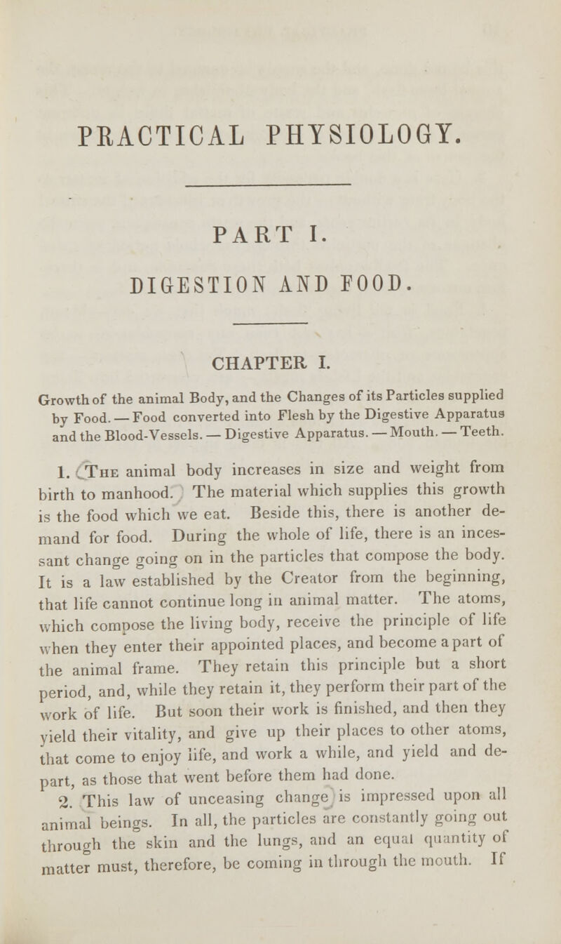 PRACTICAL PHYSIOLOGY. PART I. DIGESTION AND FOOD. CHAPTER I. Growth of the animal Body, and the Changes of its Particles supplied by Food. — Food converted into Flesh by the Digestive Apparatus and the Blood-Vessels. — Digestive Apparatus. — Mouth. — Teeth. 1. The animal body increases in size and weight from birth to manhood. The material which supplies this growth is the food which we eat. Beside this, there is another de- mand for food. During the whole of life, there is an inces- sant change going on in the particles that compose the body. It is a law established by the Creator from the beginning, that life cannot continue long in animal matter. The atoms, which compose the living body, receive the principle of life when they enter their appointed places, and become apart of the animal frame. They retain this principle but a short period, and, while they retain it, they perform their part of the work of life. But soon their work is finished, and then they yield their vitality, and give up their places to other atoms, that come to enjoy life, and work a while, and yield and de- part, as those that went before them had done. 2. This law of unceasing change is impressed upon all animal beings. In all, the particles are constantly going out through the skin and the lungs, and an equal quantity of matter must, therefore, be coming in through the mcuth. If