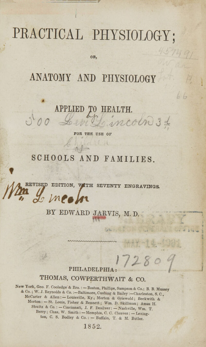PRACTICAL PHYSIOLOGY; OH, ANATOMY AND PHYSIOLOGY APPLIED TO HEALTH. 0 0 # FOR THE CSE OF SCHOOLS AND FAMILIES. t REVISED EDITION, VjptTH SEVENTY ENGRAVINGS. BY EDWARD JARVIS, M. D. r/Xc PHILADELPHIA THOMAS, COWPERTHWAIT & CO. New York, Geo. F. Cooledge & Bro.: -Boston, Phillips, Sampson* Co.; B. B. Mussey & Co.; W. J. Reynolds & Co. :-Baltimore, Cushmg & Bailey :-Charleston, S C McCarter & Allen:-Louisville, Ky.( Morton & Griswold; Beckwith & ' Morton:-St. Louis, Fisher <fe Bennett; Wm. D. Skillman; Ames H. Shultz <fc Co.: —Cincinnati, J. F. Desilver: —Nashville, Wm T Berry; Chas. W. Smith :-Memphis, C. C. Cleaves:-Lexing- ton, C. S. Bodley & Co. : — Buffalo, T. & M. Butler. 1852.