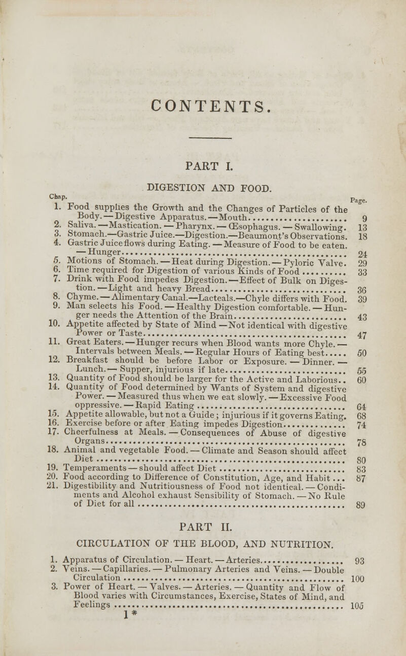 CONTENTS. PART I. DIGESTION AND FOOD. C^P- , Page. 1. Food supplies the Growth and the Changes of Particles of the Body. — Digestive Apparatus.—Mouth 9 2. Saliva.—Mastication. — Pharynx. — (Esophagus. — Swallowing. 13 3. Stomach.—Gastric Juice.—Digestion.—Beaumont's Observations. 18 4. Gastric Juice flows during Eating. — Measure of Food to be eaten. — Hunger 24 5. Motions of Stomach. — Heat during Digestion. — Pyloric Valve! 29 6. Time required for Digestion of various Kinds of Food 33 7. Drink with Food impedes Digestion.—Effect of Bulk on Diges- tion. —Light and heavy Bread 36 8. Chyme.—Alimentary Canal.—Lacteals.—Chyle differs with Food. 39 9. Man selects his Food.— Healthy Digestion comfortable.— Hun- ger needs the Attention of the Brain 43 10. Appetite affected by State of Mind —Not identical with digestive Power or Taste 47 11. Great Eaters. — Hunger recurs when Blood wants more Chyle. — Intervals between Meals. — Regular Hours of Eating best 50 12. Breakfast should be before Labor or Exposure. — Dinner. — Lunch.—Supper, injurious if late 55 13. Quantity of Food should be larger for the Active and Laborious.. 60 14. Quantity of Food determined by Wants of System and digestive Power. — Measured thus when we eat slowly.—Excessive Food oppressive. — Rapid Eating 64 15. Appetite allowable, but not a Guide ; injurious if it governs Eating. 68 16. Exercise before or after Eating impedes Digestion 74 17. Cheerfulness at Meals. — Consequences of Abuse of digestive Organs 78 18. Animal and vegetable Food. — Climate and Season should affect Diet 80 19. Temperaments — should affect Diet 83 20. Food according to Difference of Constitution, Age, and Habit... 87 21. Digestibility and Nutritiousness of Food not identical. — Condi- ments and Alcohol exhaust Sensibility of Stomach.—No Rule of Diet for all 89 PART II. CIRCULATION OF THE BLOOD, AND NUTRITION. 1. Apparatus of Circulation. — Heart. —Arteries 93 2. Veins. — Capillaries. — Pulmonary Arteries and Veins. — Double Circulation 100 3. Power of Heart. — Valves. — Arteries. — Quantity and Flow of Blood varies with Circumstances, Exercise, States of Mind, and Feelings 105 1*