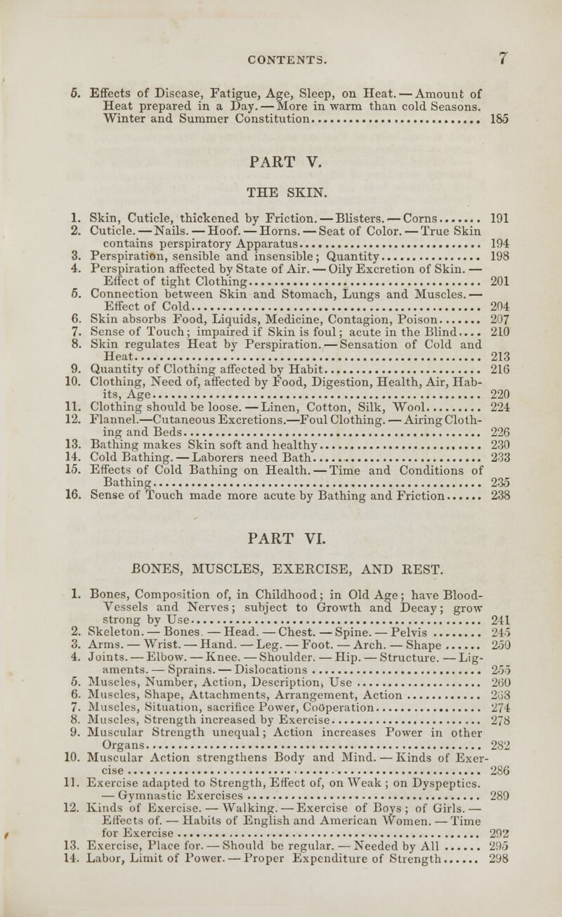 5. Effects of Disease, Fatigue, Age, Sleep, on Heat. — Amount of Heat prepared in a Day. — More in warm than cold Seasons. Winter and Summer Constitution 185 PART V. THE SKIN. 1. Skin, Cuticle, thickened by Friction. — Blisters. — Corns 191 2. Cuticle.—Nails.—Hoof. —Horns. —Seat of Color. —True Skin contains perspiratory Apparatus 194 3. Perspiration, sensible and insensible; Quantity 198 4. Perspiration affected by State of Air. — Oily Excretion of Skin. — Effect of tight Clothing 201 5. Connection between Skin and Stomach, Lungs and Muscles.— Effect of Cold 204 6. Skin absorbs Food, Liquids, Medicine, Contagion, Poison 207 7. Sense of Touch; impaired if Skin is foul; acute in the Blind.... 210 8. Skin regulates Heat by Perspiration. — Sensation of Cold and Heat 213 9. Quantity of Clothing affected by Habit 216 10. Clothing, Need of, affected by Food, Digestion, Health, Air, Hab- its, Age 220 11. Clothing should be loose.—Linen, Cotton, Silk, Wool 224 12. Flannel.—Cutaneous Excretions.—Foul Clothing. — Airing Cloth- ing and Beds 226 13. Bathing makes Skin soft and healthy 230 14. Cold Bathing. —Laborers need Bath 233 15. Effects of Cold Bathing on Health.—Time and Conditions of Bathing 235 16. Sense of Touch made more acute by Bathing and Friction 238 PART VI. BONES, MUSCLES, EXERCISE, AND REST. 1. Bones, Composition of, in Childhood; in Old Age; have Blood- vessels and Nerves; subject to Growth and Decay; grow strong by Use 241 2. Skeleton. — Bones —Head.—Chest.—Spine. — Pelvis 245 3. Arms. — Wrist. — Hand. — Leg. — Foot. — Arch. — Shape 250 4. Joints. — Elbow. —Knee. —Shoulder. — Hip. — Structure. —Lig- aments. — Sprains. — Dislocations 255 5. Muscles, Number, Action, Description, Use 260 6. Muscles, Shape, Attachments, Arrangement, Action 268 7. Muscles, Situation, sacrifice Power, Cooperation 274 8. Muscles, Strength increased by Exercise 278 9. Muscular Strength unequal; Action increases Power in other Organs 282 10. Muscular Action strengthens Body and Mind. — Kinds of Exer- cise 286 11. Exercise adapted to Strength, Effect of, on Weak ; on Dyspeptics. — Gymnastic Exercises 289 12. Kinds of Exercise. — Walking. — Exercise of Boys; of Girls.— Effects of. — Habits of English and American Women. — Time for Exercise 292 13. Exercise, Place for. — Should be regular. — Needed by All 295 14. Labor, Limit of Power. — Proper Expenditure of Strength 298