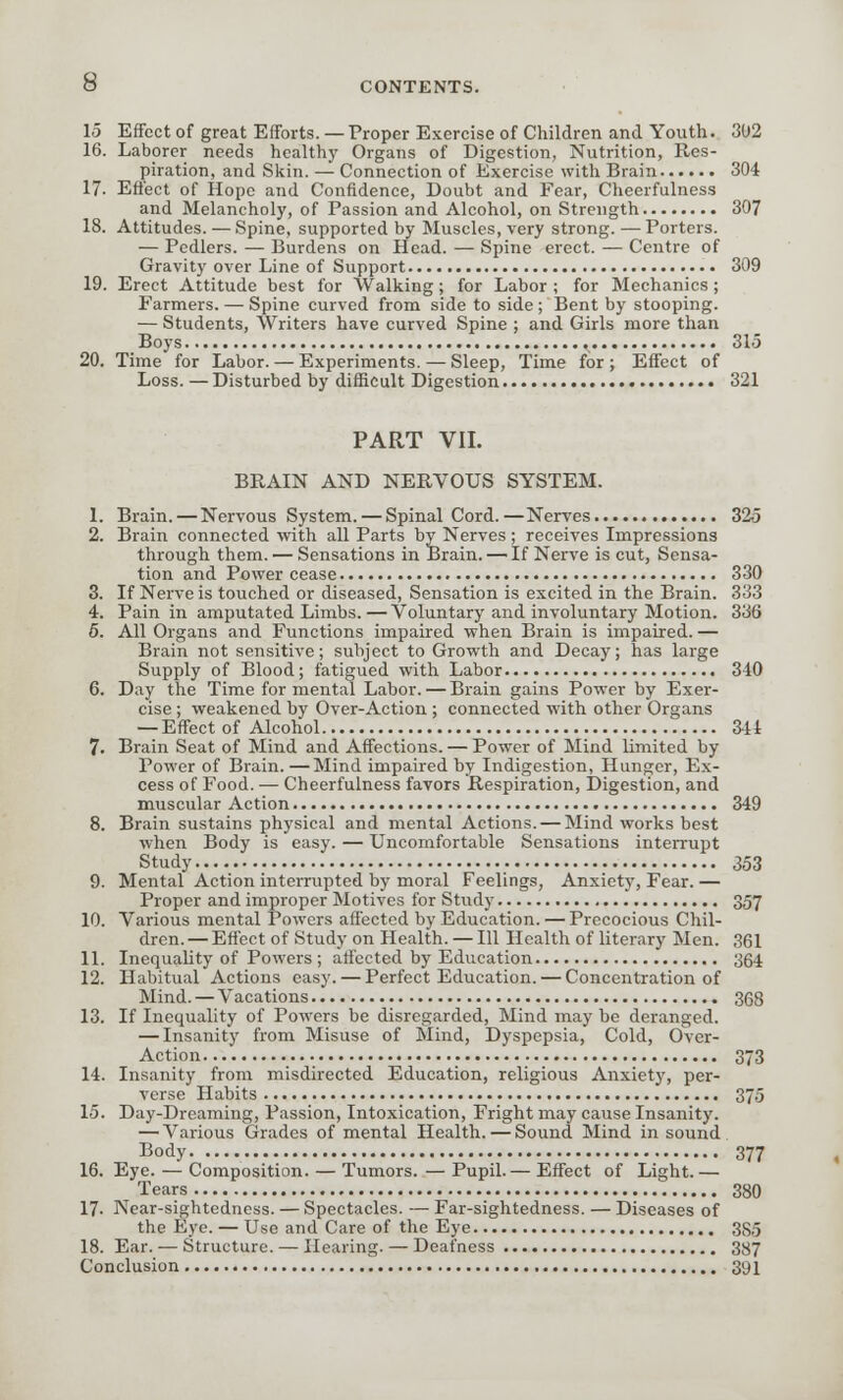 15 Effect of great Efforts. — Proper Exercise of Children and Youth. 302 16. Laborer needs healthy Organs of Digestion, Nutrition, Res- piration, and Skin. — Connection of Exercise with Brain 304 17. Effect of Hope and Confidence, Doubt and Fear, Cheerfulness and Melancholy, of Passion and Alcohol, on Strength 307 18. Attitudes. — Spine, supported by Muscles, very strong. — Porters. — Pedlers. — Burdens on Head. — Spine erect. — Centre of Gravity over Line of Support 309 19. Erect Attitude best for Walking; for Labor ; for Mechanics ; Farmers. — Spine curved from side to side ; Bent by stooping. — Students, Writers have curved Spine ; and Girls more than Boys ,, 315 20. Time for Labor. — Experiments. — Sleep, Time for ; Effect of Loss. —Disturbed by difficult Digestion 321 PART VII. BRAIN AND NERVOUS SYSTEM. 1. Brain. — Nervous System. — Spinal Cord.—Nerves 325 2. Brain connected with all Parts by Nerves; receives Impressions through them. — Sensations in Brain. — If Nerve is cut, Sensa- tion and Power cease 330 3. If Nerve is touched or diseased, Sensation is excited in the Brain. 333 4. Pain in amputated Limbs.—Voluntary and involuntary Motion. 336 5. All Organs and Functions impaired when Brain is impaired. — Brain not sensitive; subject to Growth and Decay; has large Supply of Blood; fatigued with Labor 340 6. Day the Time for mental Labor. — Brain gains Power by Exer- cise ; weakened by Over-Action ; connected with other Organs — Effect of Alcohol 344 7. Brain Seat of Mind and Affections. — Power of Mind limited by Power of Brain. —Mind impaired by Indigestion, Hunger, Ex- cess of Food. — Cheerfulness favors Respiration, Digestion, and muscular Action 349 8. Brain sustains physical and mental Actions. — Mind works best when Body is easy. — Uncomfortable Sensations interrupt Study 353 9. Mental Action interrupted by moral Feelings, Anxiety, Fear. — Proper and improper Motives for Study 357 10. Various mental Powers affected by Education. — Precocious Chil- dren. — Effect of Study on Health. — 111 Health of literary Men. 361 11. Inequality of Powers ; affected by Education 364 12. Habitual Actions easy. — Perfect Education. — Concentration of Mind. — Vacations 368 13. If Inequality of Powers be disregarded, Mind may be deranged. — Insanity from Misuse of Mind, Dyspepsia, Cold, Over- Action 373 14. Insanity from misdirected Education, religious Anxiety, per- verse Habits 375 15. Day-Dreaming, Passion, Intoxication, Fright may cause Insanity. — Various Grades of mental Health. — Sound Mind in sound Body 377 16. Eye. — Composition. — Tumors. — Pupil.— Effect of Light.— Tears 380 17. Near-sightedness. — Spectacles. — Far-sightedness. — Diseases of the Eye. — Use and Care of the Eye 385 18. Ear. — Structure. — Hearing. — Deafness 387 Conclusion 391