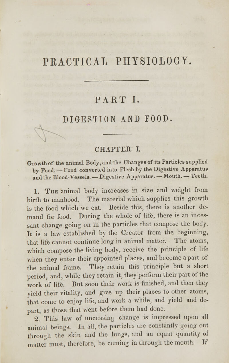 PRACTICAL PHYSIOLOGY. PART I. DIGESTION AND FOOD. — CHAPTER I. Giowthof the animal Body, and the Changes of its Particles supplied by Food. — Food converted into Flesh by the Digestive Apparatus and the Blood-Vessels. — Digestive Apparatus. — Mouth. — Teeth. 1. The animal body increases in size and weight from birth to manhood. The material which supplies this growth is the food which we eat. Beside this, there is another de- mand for food. During the whole of life, there is an inces- sant change going on in the particles that compose the body. It is a law established by the Creator from the beginning, that life cannot continue long in animal matter. The atoms, which compose the living body, receive the principle of life when they enter their appointed places, and become apart of the animal frame. They retain this principle but a short period, and, while they retain it, they perform their part of the work of life. But soon their work is finished, and then they yield their vitality, and give up their places to other atoms, that come to enjoy life, and work a while, and yield and de- part, as those that went before them had done. 2. This law of unceasing change is impressed upon all animal beings. In all, the particles are constantly going out through the skin and the lungs, and an equal quantity of matter must, therefore, be coming in through the mouth. If