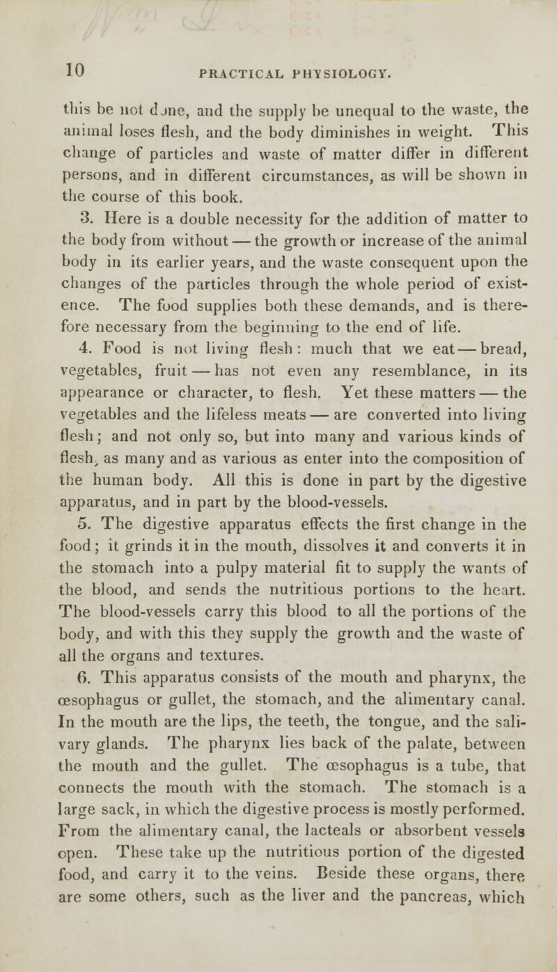 this be not djne, and the supply be unequal to the waste, the animal loses flesh, and the body diminishes in weight. This change of particles and waste of matter differ in different persons, and in different circumstances, as will be shown in the course of this book. 3. Here is a double necessity for the addition of matter to the body from without — the growth or increase of the animal body in its earlier years, and the waste consequent upon the changes of the particles through the whole period of exist- ence. The food supplies both these demands, and is there- fore necessary from the beginning to the end of life. 4. Food is not living flesh: much that we eat—bread, vegetables, fruit — has not even any resemblance, in its appearance or character, to flesh. Yet these matters — the vegetables and the lifeless meats — are converted into living flesh; and not only so, but into many and various kinds of fleslr as many and as various as enter into the composition of the human body. All this is done in part by the digestive apparatus, and in part by the blood-vessels. 5. The digestive apparatus effects the first change in the food; it grinds it in the mouth, dissolves it and converts it in the stomach into a pulpy material fit to supply the wants of the blood, and sends the nutritious portions to the heart. The blood-vessels carry this blood to all the portions of the body, and with this they supply the growth and the waste of all the organs and textures. 6. This apparatus consists of the mouth and pharynx, the oesophagus or gullet, the stomach, and the alimentary canal. In the mouth are the lips, the teeth, the tongue, and the sali- vary glands. The pharynx lies back of the palate, between the mouth and the gullet. The oesophagus is a tube, that connects the mouth with the stomach. The stomach is a large sack, in which the digestive process is mostly performed. From the alimentary canal, the lacteals or absorbent vessels open. These take up the nutritious portion of the digested food, and carry it to the veins. Beside these organs, there are some others, such as the liver and the pancreas, which