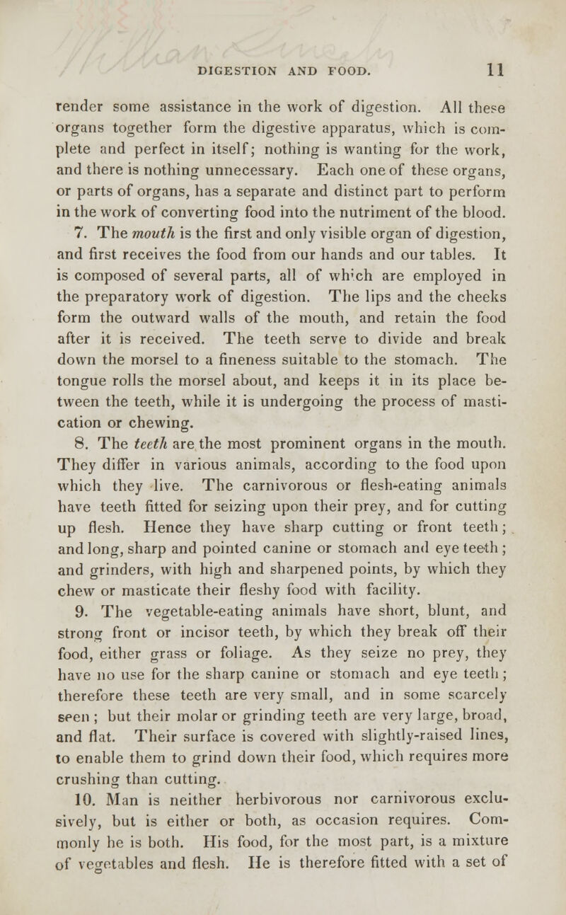 render some assistance in the work of digestion. All these organs together form the digestive apparatus, which is com- plete and perfect in itself; nothing is wanting for the work, and there is nothing unnecessary. Each one of these organs, or parts of organs, has a separate and distinct part to perform in the work of converting food into the nutriment of the blood. 7. The mouth is the first and only visible organ of digestion, and first receives the food from our hands and our tables. It is composed of several parts, all of wh'ch are employed in the preparatory work of digestion. The lips and the cheeks form the outward walls of the mouth, and retain the food after it is received. The teeth serve to divide and break down the morsel to a fineness suitable to the stomach. The tongue rolls the morsel about, and keeps it in its place be- tween the teeth, while it is undergoing the process of masti- cation or chewing. 8. The teeth are the most prominent organs in the mouth. They differ in various animals, according to the food upon which they live. The carnivorous or flesh-eating animals have teeth fitted for seizing upon their prey, and for cutting up flesh. Hence they have sharp cutting or front teeth; and long, sharp and pointed canine or stomach and eye teeth ; and grinders, with high and sharpened points, by which they chew or masticate their fleshy food with facility. 9. The vegetable-eating animals have short, blunt, and strong front or incisor teeth, by which they break off their food, either grass or foliage. As they seize no prey, they have no use for the sharp canine or stomach and eye teeth; therefore these teeth are very small, and in some scarcely seen ; but their molar or grinding teeth are very large, broad, and flat. Their surface is covered with slightly-raised lines, to enable them to grind down their food, which requires more crushing than cutting. 10. Man is neither herbivorous nor carnivorous exclu- sively, but is either or both, as occasion requires. Com- monly he is both. His food, for the most part, is a mixture of vegetables and flesh. He is therefore fitted with a set of