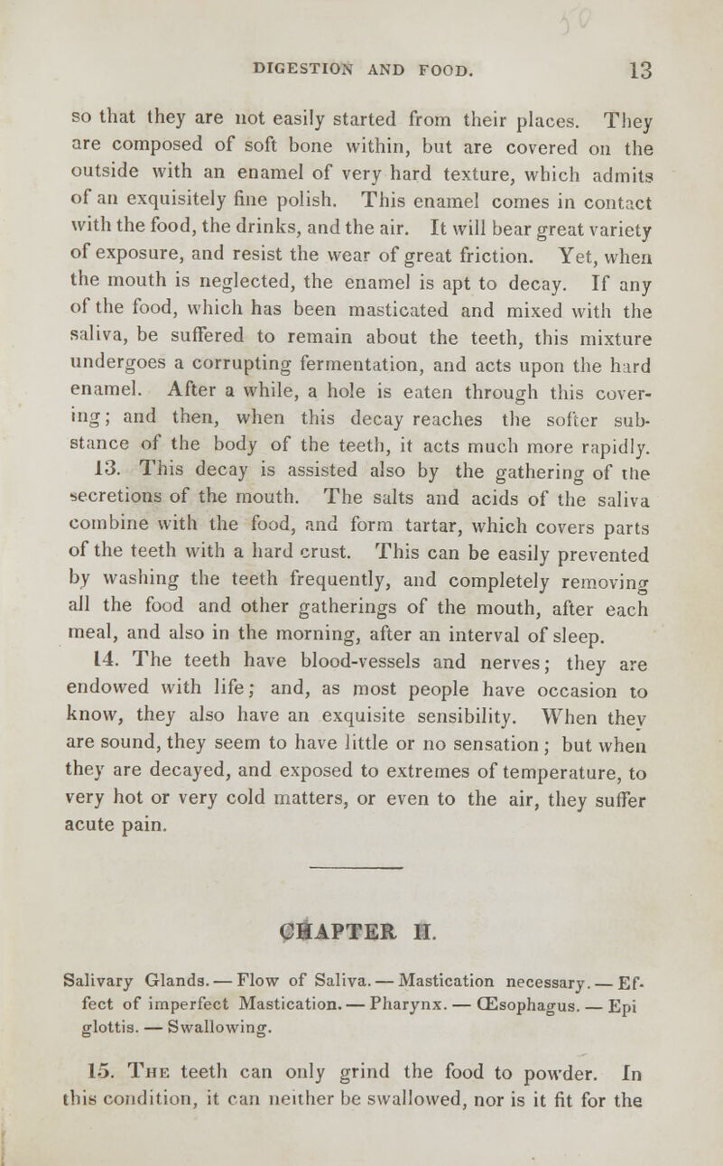 so that they are not easily started from their places. They are composed of soft bone within, but are covered on the outside with an enamel of very hard texture, which admits of an exquisitely fine polish. This enamel comes in contact with the food, the drinks, and the air. It will bear great variety of exposure, and resist the wear of great friction. Yet, when the mouth is neglected, the enamel is apt to decay. If any of the food, which has been masticated and mixed with the saliva, be suffered to remain about the teeth, this mixture undergoes a corrupting fermentation, and acts upon the hard enamel. After a while, a hole is eaten through this cover- ing; and then, when this decay reaches the softer sub- stance of the body of the teeth, it acts much more rapidly. 13. This decay is assisted also by the gathering of the secretions of the mouth. The salts and acids of the saliva combine with the food, and form tartar, which covers parts of the teeth with a hard crust. This can be easily prevented by washing the teeth frequently, and completely removing all the food and other gatherings of the mouth, after each meal, and also in the morning, after an interval of sleep. 14. The teeth have blood-vessels and nerves; they are endowed with life; and, as most people have occasion to know, they also have an exquisite sensibility. When they are sound, they seem to have little or no sensation ; but when they are decayed, and exposed to extremes of temperature, to very hot or very cold matters, or even to the air, they suffer acute pain. CHAPTER II. Salivary Glands. — Flow of Saliva. — Mastication necessary. Ef- fect of imperfect Mastication. — Pharynx. — (Esophagus. — Epi glottis. — Swallowing. 15. The teeth can only grind the food to powder. In this condition, it can neither be swallowed, nor is it fit for the