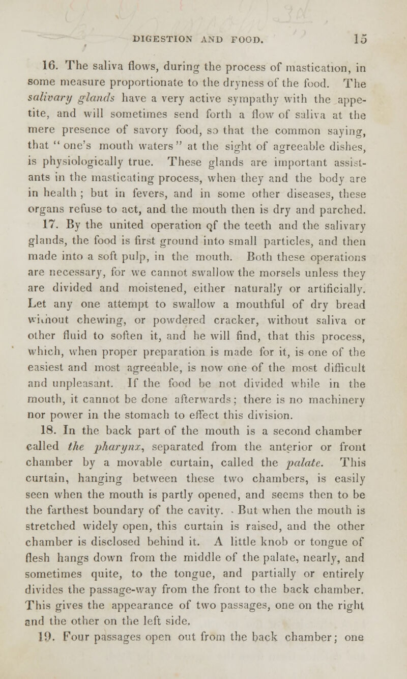 16. The saliva flows, during the process of mastication, in some measure proportionate to the dryness of the food. The salivary glands have a very active sympathy with the appe- tite, and will sometimes send forth a flow of saliva at the mere presence of savory food, so that the common saying, that one's mouth waters at the sight of agreeahle dishes, is physiologically true. These glands are important assist- ants in the masticating process, when they and the body are in health ; but in fevers, and in some other diseases, these organs refuse to act, and the mouth then is dry and parched. 17. By the united operation qf the teeth and the salivary glands, the food is first ground into small particles, and then made into a soft pulp, in the mouth. Both these operations are necessary, for we cannot swallow the morsels unless they are divided and moistened, either naturally or artificially. Let any one attempt to swallow a mouthful of dry bread without chewing, or powdered cracker, without saliva or other fluid to soften it, and he will find, that this process, which, when proper preparation is made for it, is one of the easiest and most agreeable, is now one of the most difficult and unpleasant. If the food be not divided while in the mouth, it cannot be done afterwards; there is no machinery nor power in the stomach to effect this division. 18. In the back part of the mouth is a second chamber called the pharynx, separated from the anterior or front chamber by a movable curtain, called the palate. This curtain, hanging between these two chambers, is easily seen when the mouth is partly opened, and seems then to be the farthest boundary of the cavity. - But when the mouth is stretched widely open, this curtain is raised, and the other chamber is disclosed behind it. A little knob or tongue of flesh hangs down from the middle of the palate, nearly, and sometimes quite, to the tongue, and partially or entirely divides the passage-way from the front to the back chamber. This gives the appearance of two passages, one on the right and the other on the left side. !!). Four passages open out from the back chamber; one