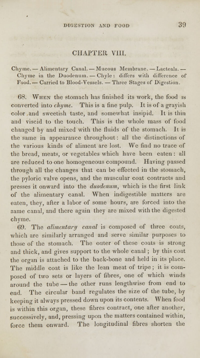 CHAPTER VIII. Chyme. — Alimentary Canal. — Mucous Membrane.—Lacteals.— Chyme in the Duodenum. — Chyle: differs with difference of Food. — Carried to Blood-Vessels. — Three Stages of Digestion. 68. When the stomach has finished its work, the food is converted into chyme. This is a fine pulp. It is of a grayish color and sweetish taste, and somewhat insipid. It is thin and viscid to the touch. This is the whole mass of food changed by and mixed with the fluids of the stomach. It is the same in appearance throughout: all the distinctions of the various kinds of aliment are lost. We find no trace of the bread, meats, or vegetables which have been eaten: all are reduced to one homogeneous compound. Having passed through all the changes that can be effected in the stomach, the pyloric valve opens, and the muscular coat contracts and presses it onward into the duodenum, which is the first link of the alimentary canal. When indigestible matters are eaten, they, after a labor of some hours, are forced into the same canal, and there again they are mixed with the digested chyme. 69. The alimentary canal is composed of three coats, which are similarly arranged and serve similar purposes to those of the stomach. The outer of these coats is strong and thick, and gives support to the whole canal; by this coat the organ is attached to the back-bone and held in its place. The middle coat is like the lean meat of tripe; it is com- posed of two sets or layers of fibres, one of which winds around the tube — the other runs lengthwise from end to end. The circular band regulates the size of the tube, by keepino- it always pressed down upon its contents. When food is within this organ, these fibres contract, one after another, successively, and, pressing upon the matters contained within, force them onward. The longitudinal fibres shorten the