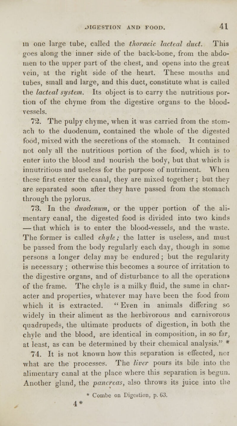 in one large tube, called the thoracic lacteal duct. This goes along the inner side of the back-bone, from the abdo- men to the upper part of the chest, and opens into the great vein, at the right side of the heart. These mouths and tubes, small and large, and this duct, constitute what is called the lacteal system. Its object is to carry the nutritious por- tion of the chyme from the digestive organs to the blood- vessels. 72. The pulpy chyme, when it was carried from the stom- ach to the duodenum, contained the whole of the digested food, mixed with the secretions of the stomach. It contained not only all the nutritious portion of the food, which is to enter into the blood and nourish the body, but that which is innutritious and useless for the purpose of nutriment. When these first enter the canal, they are mixed together; but they are separated soon after they have passed from the stomach through the pylorus. 73. In the duodenum, or the upper portion of the ali- mentary canal, the digested food is divided into two kinds — that which is to enter the blood-vessels, and the waste. The former is called chyle; the latter is useless, and must be passed from the body regularly each day, though in some persons a longer delay may be endured; but the regularity is necessary ; otherwise this becomes a source of irritation to the digestive organs, and of disturbance to all the operations of the frame. The chyle is a milky fluid, the same in char- acter and properties, whatever may have been the food from which it is extracted.  Even in animals differing so widely in their aliment as the herbivorous and carnivorous quadrupeds, the ultimate products of digestion, in both the chyle and the blood, are identical in composition, in so far, at least, as can be determined by their chemical analysis. * 74. It is not known how this separation is effected, nor what are the processes. The liver pours its bile into the alimentary canal at the place where this separation is begun. Another gland, the pancreas, also throws its juice into the * Combe on Digestion, p. 63. 4*