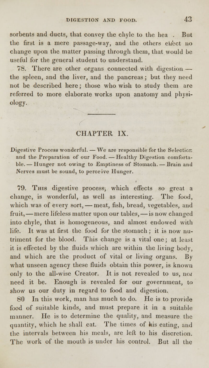 sorbents and ducts, that convey the chyle to the hea . But the first is a mere passage-way, and the others ei/ect no change upon the matter passing through them, that would be useful for the general student to understand. 78. There are other organs connected with digestion — the spleen, and the liver, and the pancreas; but they need not be described here; those who wish to study them are referred to more elaborate works upon anatomy and physi- ology. CHAPTER IX. Digestive Process wonderful. — We are responsible for the Selection and the Preparation of our Food. — Healthy Digestion comforta- ble.— Hunger not owing to Emptiness of Stomach. — Brain and Nerves must be sound, to perceive Hunger. 79. This digestive process-, which effects so great a change, is wonderful, as well as interesting. The food, which was of every sort, — meat, fish, bread, vegetables, and fruit, — mere lifeless matter upon our tables, — is now changed into chyle, that is homogeneous, and almost endowed with life. It was at first the food for the stomach: it is now nu- triment for the blood. This change is a vital one; at least it is effected by the fluids which are within the living body, and which are the product of vital or living organs. By what unseen agency these fluids obtain this power, is known only to the all-wise Creator. It is not revealed to us, no/ need it be. Enough is revealed for our government, to show us our duty in regard to food and digestion. 80 In this work, man has much to do. He is to provide food of suitable kinds, and must prepare it in a suitable manner. He is to determine the quality, and measure the quantity, which he shall eat. The times of his eating, and the intervals between his meals, are left to his discretion. The work of the mouth is under his control. But all the