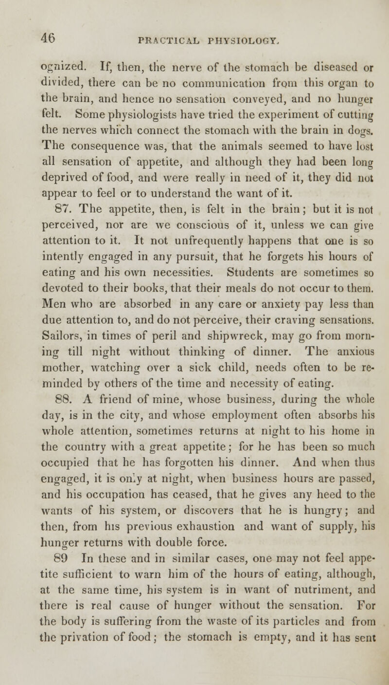 ognized. If, then, the nerve of the stomach he diseased or divided, there can be no communication from this organ to the brain, and hence no sensation conveyed, and no hunger felt. Some physiologists have tried the experiment of cutting the nerves which connect the stomach with the brain in dogs. The consequence was, that the animals seemed to have lost all sensation of appetite, and although they had been long deprived of food, and were really in need of it, they did not appear to feel or to understand the want of it. 87. The appetite, then, is felt in the brain; but it is not perceived, nor are we conscious of it, unless we can give attention to it. It not unfrequently happens that one is so intently engaged in any pursuit, that he forgets his hours of eating and his own necessities. Students are sometimes so devoted to their books, that their meals do not occur to them. Men who are absorbed in any care or anxiety pay less than due attention to, and do not perceive, their craving sensations. Sailors, in times of peril and shipwreck, may go from morn- ing till night without thinking of dinner. The anxious mother, watching over a sick child, needs often to be re- minded by others of the time and necessity of eating. 88. A friend of mine, whose business, during the whole day, is in the city, and whose employment often absorbs his whole attention, sometimes returns at night to his home in the country with a great appetite; for he has been so much occupied that he has forgotten his dinner. And when thus engaged, it is only at night, when business hours are passed, and his occupation has ceased, that he gives any heed to the wants of his system, or discovers that he is hungry; and then, from his previous exhaustion and want of supply, his hunger returns with double force. 89 In these and in similar cases, one may not feel appe- tite sufficient to warn him of the hours of eating, although, at the same time, his system is in want of nutriment, and there is real cause of hunger without the sensation. For the body is suffering from the waste of its particles and from the privation of food; the stomach is empty, and it has sent