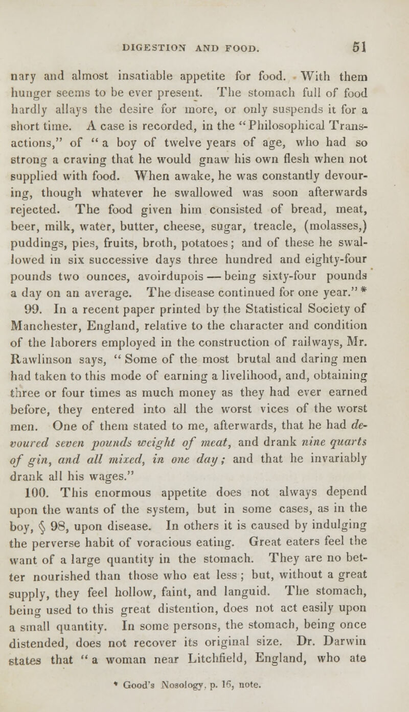 nary and almost insatiable appetite for food. With them hunger seems to be ever present. The stomach full of food hardly allays the desire for more, or only suspends it for a short time. A case is recorded, in the  Philosophical Trans- actions, of  a boy of twelve years of age, who had so strong a craving that he would gnaw his own flesh when not supplied with food. When awake, he was constantly devour- ing, though whatever he swallowed was soon afterwards rejected. The food given him consisted of bread, meat, beer, milk, water, butter, cheese, sugar, treacle, (molasses,) puddings, pies, fruits, broth, potatoes; and of these he swal- lowed in six successive days three hundred and eighty-four pounds two ounces, avoirdupois — being sixty-four pounds a day on an average. The disease continued for one year. * 99. In a recent paper printed by the Statistical Society of Manchester, England, relative to the character and condition of the laborers employed in the construction of railways, Mr. Rawlinson says,  Some of the most brutal and daring men had taken to this mode of earning a livelihood, and, obtaining three or four times as much money as they had ever earned before, they entered into all the worst vices of the worst men. One of them stated to me, afterwards, that he had de- voured seven pounds weight of meat, and drank nine quarts of gin, and all mixed, in one day; and that he invariably drank all his wages. 100. This enormous appetite does not always depend upon the wants of the system, but in some cases, as in the boy, § 98, upon disease. In others it is caused by indulging the perverse habit of voracious eating. Great eaters feel the want of a large quantity in the stomach. They are no bet- ter nourished than those who eat less ; but, without a great supply, they feel hollow, faint, and languid. The stomach, being used to this great distention, does not act easily upon a small quantity. In some persons, the stomach, being once distended, does not recover its original size. Dr. Darwin states that  a woman near Litchfield, England, who ate