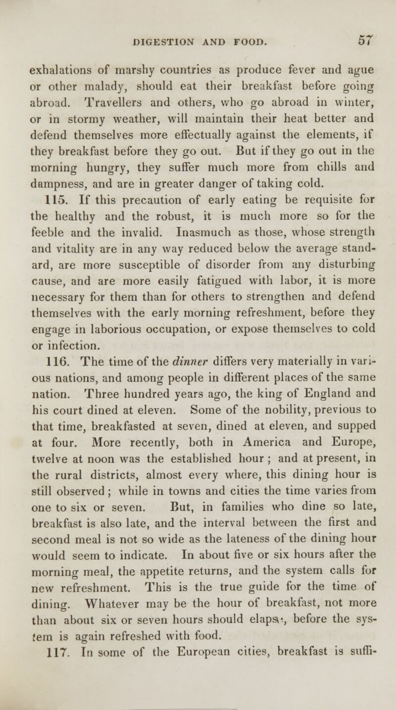 exhalations of marshy countries as produce fever and ague or other malady, should eat their breakfast before going abroad. Travellers and others, who go abroad in winter, or in stormy weather, will maintain their heat better and defend themselves more effectually against the elements, if they breakfast before they go out. But if they go out in the morning hungry, they suffer much more from chills and dampness, and are in greater danger of taking cold. 115. If this precaution of early eating be requisite for the healthy and the robust, it is much more so for the feeble and the invalid. Inasmuch as those, whose strength and vitality are in any way reduced below the average stand- ard, are more susceptible of disorder from any disturbing cause, and are more easily fatigued with labor, it is more necessary for them than for others to strengthen and defend themselves with the early morning refreshment, before they engage in laborious occupation, or expose themselves to cold or infection. 116. The time of the dinner differs very materially in vari- ous nations, and among people in different places of the same nation. Three hundred years ago, the king of England and his court dined at eleven. Some of the nobility, previous to that time, breakfasted at seven, dined at eleven, and supped at four. More recently, both in America and Europe, twelve at noon was the established hour ; and at present, in the rural districts, almost every where, this dining hour is still observed ; while in towns and cities the time varies from one to six or seven. But, in families who dine so late, breakfast is also late, and the interval between the first and second meal is not so wide as the lateness of the dining hour would seem to indicate. In about five or six hours after the morning meal, the appetite returns, and the system calls for new refreshment. This is the true guide for the time of dining. Whatever may be the hour of breakfast, not more than about six or seven hours should elapse, before the sys- tem is again refreshed with food. 117. In some of the European cities, breakfast is suffi-