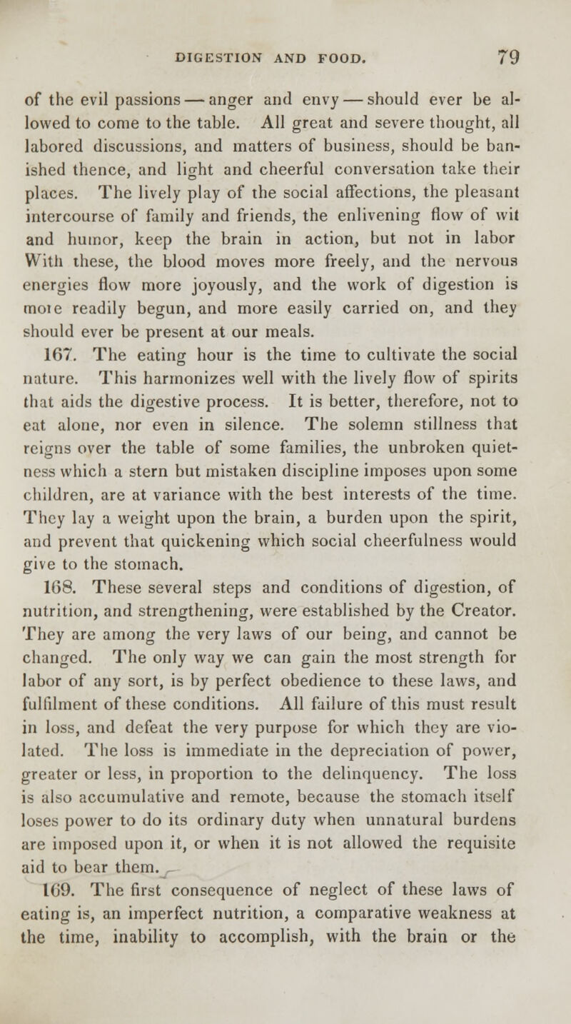 of the evil passions — anger and envy — should ever be al- lowed to come to the table. All great and severe thought, all labored discussions, and matters of business, should be ban- ished thence, and light and cheerful conversation take their places. The lively play of the social affections, the pleasant intercourse of family and friends, the enlivening flow of wit and humor, keep the brain in action, but not in labor With these, the blood moves more freely, and the nervous energies flow more joyously, and the work of digestion is moie readily begun, and more easily carried on, and they should ever be present at our meals. 167. The eating hour is the time to cultivate the social nature. This harmonizes well with the lively flow of spirits that aids the digestive process. It is better, therefore, not to eat alone, nor even in silence. The solemn stillness that reigns over the table of some families, the unbroken quiet- ness which a stern but mistaken discipline imposes upon some children, are at variance with the best interests of the time. They lay a weight upon the brain, a burden upon the spirit, and prevent that quickening which social cheerfulness would give to the stomach. 168. These several steps and conditions of digestion, of nutrition, and strengthening, were established by the Creator. They are among the very laws of our being, and cannot be changed. The only way we can gain the most strength for labor of any sort, is by perfect obedience to these laws, and fulfilment of these conditions. All failure of this must result in loss, and defeat the very purpose for which they are vio- lated. The loss is immediate in the depreciation of power, greater or less, in proportion to the delinquency. The loss is also accumulative and remote, because the stomach itself loses power to do its ordinary duty when unnatural burdens are imposed upon it, or when it is not allowed the requisite aid to bear them. 169. The first consequence of neglect of these laws of eating is, an imperfect nutrition, a comparative weakness at the time, inability to accomplish, with the brain or the