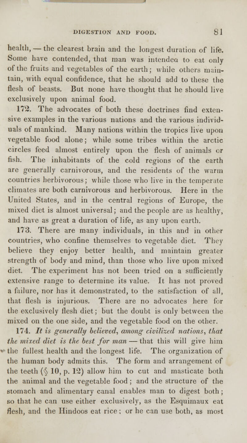 health, — the clearest brain and the longest duration of life. Some have contended, that man was intended to eat only of the fruits and vegetables of the earth; while others main- tain, with equal confidence, that he should add to these the flesh of beasts. But none have thought that he should live exclusively upon animal food. 172. The advocates of both these doctrines find exten- sive examples in the various nations and the various individ- uals of mankind. Many nations within the tropics live upon vegetable food alone; while some tribes within the arctic circles feed almost entirely upon the flesh of animals or fish. The inhabitants of the cold regions of the earth are generally carnivorous, and the residents of the warm countries herbivorous; while those who live in the temperate climates are both carnivorous and herbivorous. Here in the United States, and in the central regions of Europe, the mixed diet is almost universal; and the people are as healthy, and have as great a duration of life, as any upon earth. 173. There are many individuals, in this and in other countries, who confine themselves to vegetable diet. They believe they enjoy better health, and maintain greater strength of body and mind, than those who live upon mixed diet. The experiment has not been tried on a sufficiently extensive range to determine its value. It has not proved a failure, nor has it demonstrated, to the satisfaction of all, that flesh is injurious. There are no advocates here for the exclusively flesh diet; but the doubt is only between the mixed on the one side, and the vegetable food on the other. 174. It is generally believed, among civilized nations, that the mixed diet is the best for man — that this will give him the fullest health and the longest life. The organization of the human body admits this. The form and arrangement of the teeth (§ 10, p. 12) allow him to cut and masticate both the animal and the vegetable food; and the structure of the stomach and alimentary canal enables man to digest both; so that he can use either exclusively, as the Esquimaux eat flesh, and the Hindoos eat rice; or he can use both, as most