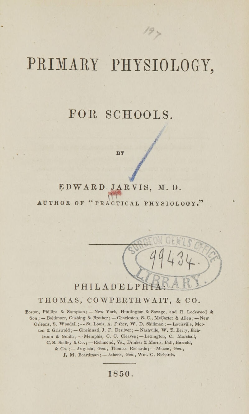 /« PRIMARY PHYSIOLOGY, FOR SCHOOLS. EDWARD JARVIS, M. D. AUTHOR OF PRACTICAL PHYSIOLOGY.' PHILADEL THOMAS, COWPERTHWAIT, & CO. Boston, Phillips & Sampson; — New York, Huntington & Savage, and R. Lockwood & Son;—Baltimore, Cushing & Brother;—Charleston, S. C, McCarter & Allen; — New Orleans, S. Woodall; — St. Louis, A. Fisher, W. D. Skillman ; — Louisville, Mor- ton & Griswold ; — Cincinnati, J. F. Desilver ; — Nashville, W. T. Berr7, Eich- bauin & Smith ;—Memphis, C. C. Cleaves;—Lexington, C. Marshall, C. S. Bodley & Co.; —Richmond, Va., Drinker & Morris, Ball, Harrold, & Co. ; — Augusta, Geo., Thomas Richards; — Macon, Geo., J, M. Boardman ; — Athens, Geo., Wm. C. Richards. 1850.