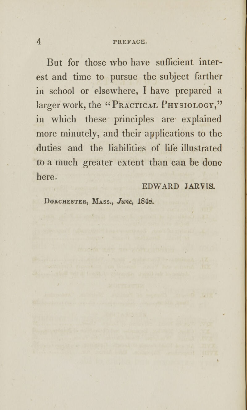 PREFACE. But for those who have sufficient inter- est and time to pursue the subject farther in school or elsewhere, I have prepared a larger work, the Practical Physiology, in which these principles are explained more minutely, and their applications to the duties and the liabilities of life illustrated to a much greater extent than can be done here. EDWARD JARVIS. Dorchester, Mass., June,, 184tf.