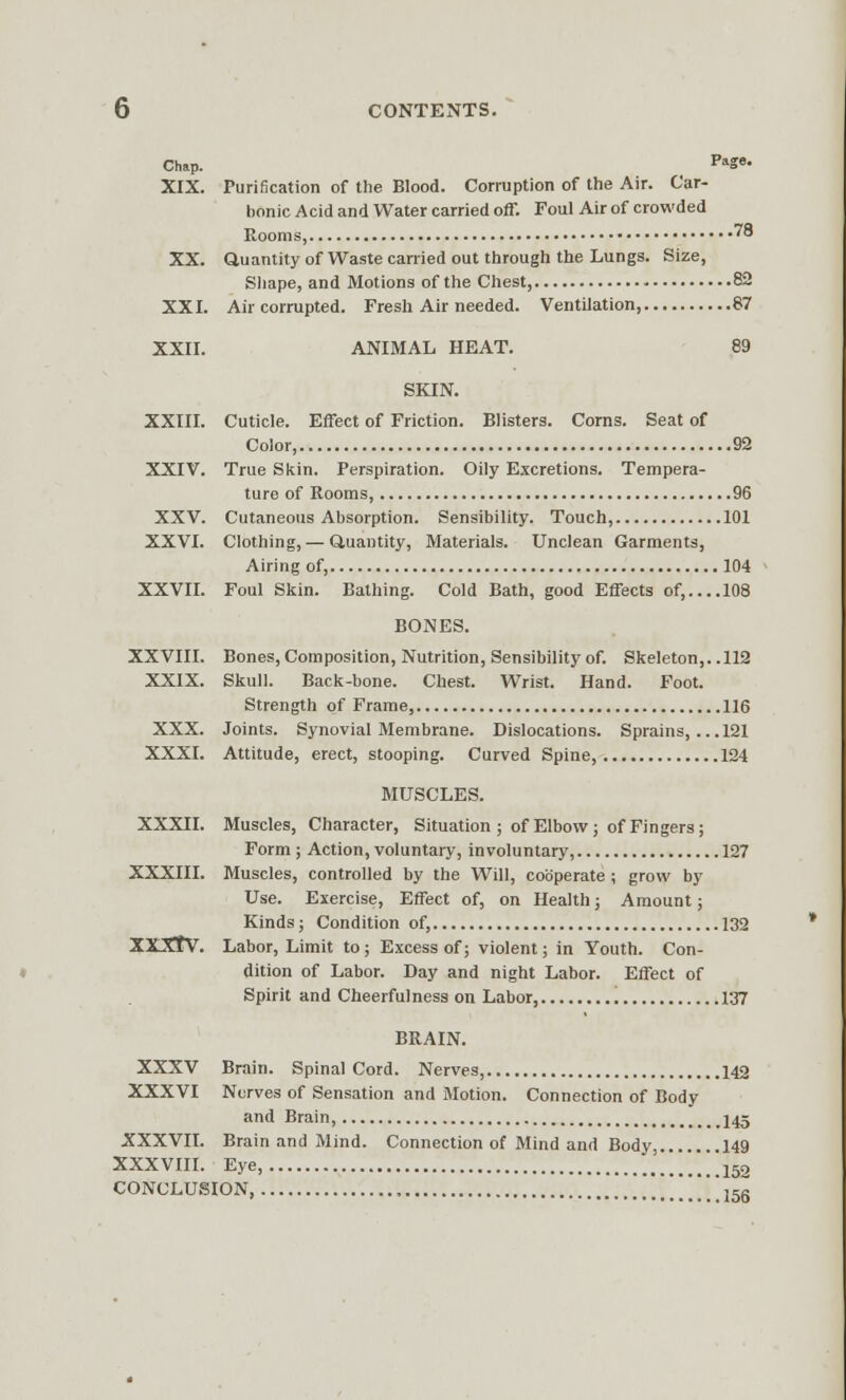 Chap. PaSe- XIX. Purification of the Blood. Corruption of the Air. Car- bonic Acid and Water carried off. Foul Air of crowded Rooms, '° XX. Quantity of Waste carried out through the Lungs. Size, Shape, and Motions of the Chest, 82 XXI. Air corrupted. Fresh Air needed. Ventilation, 87 XXII. ANIMAL HEAT. 89 SKIN. XXIII. Cuticle. Effect of Friction. Blisters. Corns. Seat of Color, 92 XXIV. True Skin. Perspiration. Oily Excretions. Tempera- ture of Rooms, 96 XXV. Cutaneous Absorption. Sensibility. Touch, 101 XXVI. Clothing, — Quantity, Materials. Unclean Garments, Airing of, 104 XXVII. Foul Skin. Bathing. Cold Bath, good Effects of, 108 BONES. XXVIII. Bones, Composition, Nutrition, Sensibility of. Skeleton,. .112 XXIX. Skull. Back-bone. Chest. Wrist. Hand. Foot. Strength of Frame 116 XXX. Joints. Synovial Membrane. Dislocations. Sprains, ...121 XXXI. Attitude, erect, stooping. Curved Spine, 124 MUSCLES. XXXII. Muscles, Character, Situation ; of Elbow; of Fingers ; Form ; Action, voluntary, involuntary, 127 XXXIII. Muscles, controlled by the Will, cooperate ; grow by Use. Exercise, Effect of, on Health; Amount; Kinds; Condition of, 132 XXXtV. Labor, Limit to; Excess of; violent; in Youth. Con- dition of Labor. Day and night Labor. Effect of Spirit and Cheerfulness on Labor, 137 BRAIN. XXXV Brain. Spinal Cord. Nerves, 142 XXXVI Nerves of Sensation and Motion. Connection of Body and Brain, J45 XXXVII. Brain and Mind. Connection of Mind and Body, 149 XXXVIII. Eye, .152 CONCLUSION, , 156