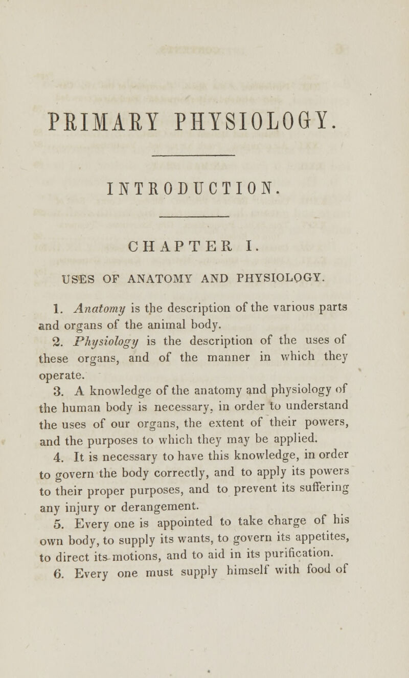 PRIMAEY PHYSIOLOGY. INTRODUCTION. CHAPTER I. USES OF ANATOMY AND PHYSIOLOGY. 1. Anatomy is the description of the various parts and organs of the animal body. 2. Physiology is the description of the uses of these organs, and of the manner in which they operate. 3. A knowledge of the anatomy and physiology of the human body is necessary, in order to understand the uses of our organs, the extent of their powers, and the purposes to which they may be applied. 4. It is necessary to have this knowledge, in order to govern the body correctly, and to apply its powers to their proper purposes, and to prevent its suffering any injury or derangement. 5. Every one is appointed to take charge of his own body, to supply its wants, to govern its appetites, to direct its-motions, and to aid in its purification. 6. Every one must supply himself with food of