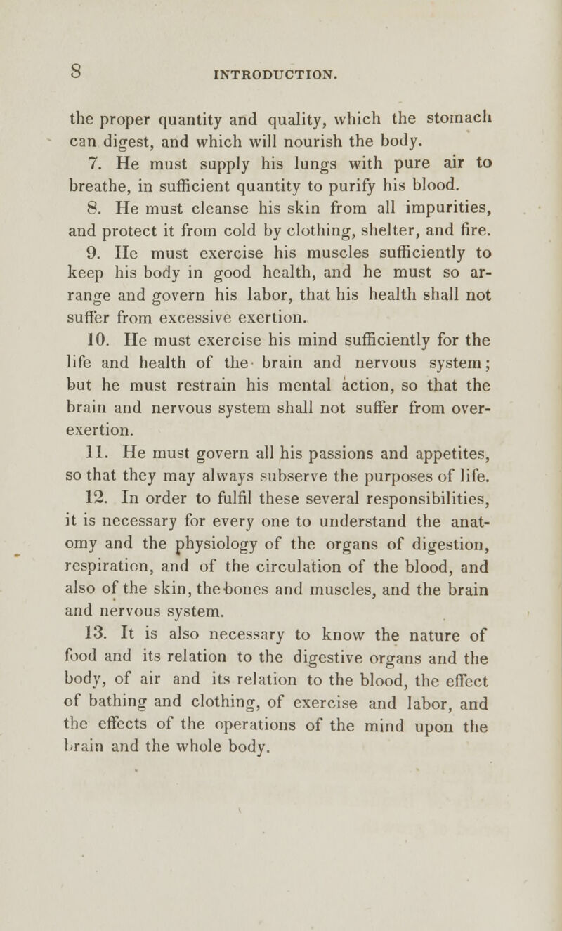 O INTRODUCTION. the proper quantity and quality, which the stomach can digest, and which will nourish the body. 7. He must supply his lungs with pure air to breathe, in sufficient quantity to purify his blood. 8. He must cleanse his skin from all impurities, and protect it from cold by clothing, shelter, and fire. 9. He must exercise his muscles sufficiently to keep his body in good health, and he must so ar- range and govern his labor, that his health shall not suffer from excessive exertion. 10. He must exercise his mind sufficiently for the life and health of the brain and nervous system; but he must restrain his mental action, so that the brain and nervous system shall not suffer from over- exertion. 11. He must govern all his passions and appetites, so that they may always subserve the purposes of life. 12. In order to fulfil these several responsibilities, it is necessary for every one to understand the anat- omy and the physiology of the organs of digestion, respiration, and of the circulation of the blood, and also of the skin, the bones and muscles, and the brain and nervous system. 13. It is also necessary to know the nature of food and its relation to the digestive organs and the body, of air and its relation to the blood, the effect of bathing and clothing, of exercise and labor, and the effects of the operations of the mind upon the brain and the whole body.