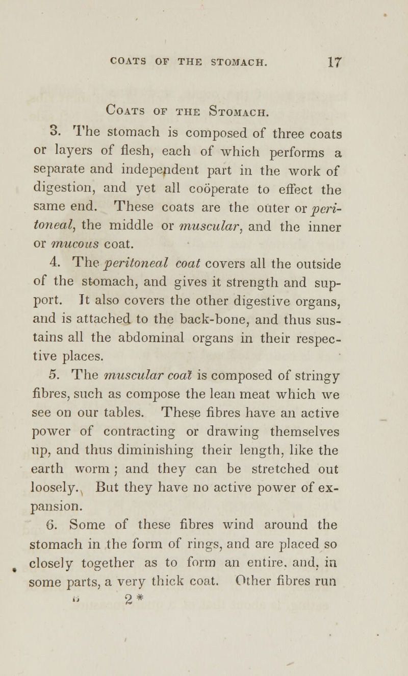 Coats of the Stomach. 3. The stomach is composed of three coats or layers of flesh, each of which performs a separate and independent part in the work of digestion, and yet all cooperate to effect the same end. These coats are the outer or peri- toneal, the middle or muscular, and the inner or mucous coat. 4. The peritoneal coat covers all the outside of the stomach, and gives it strength and sup- port. Jt also covers the other digestive organs, and is attached to the back-bone, and thus sus- tains all the abdominal organs in their respec- tive places. 5. The muscular coal is composed of stringy fibres, such as compose the lean meat which we see on our tables. These fibres have an active power of contracting or drawing themselves up, and thus diminishing their length, like the earth worm; and they can be stretched out loosely. . But they have no active power of ex- pansion. 6. Some of these fibres wind around the stomach in the form of rings, and are placed so closely together as to form an entire, and. in some parts, a very thick coat. Other fibres run 2*