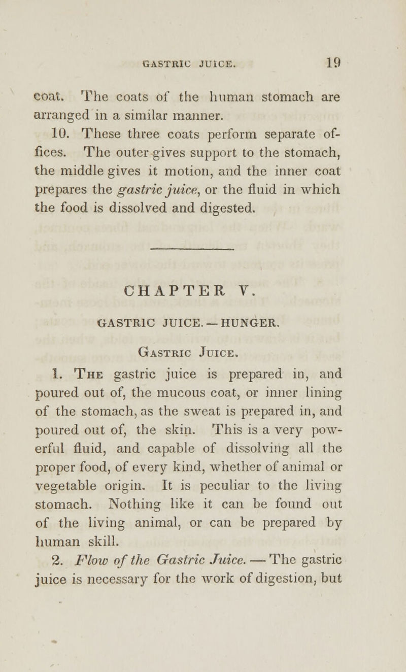 coat. The coats of the human stomach are arranged in a similar manner. 10. These three coats perform separate of- fices. The outer gives support to the stomach, the middle gives it motion, and the inner coat prepares the gastric juice, or the fluid in which the food is dissolved and digested. CHAPTER V. GASTRIC JUICE. —HUNGER. Gastric Juice. 1. The gastric juice is prepared in, and poured out of, the mucous coat, or inner lining of the stomach, as the sweat is prepared in, and poured out of, the skin. This is a very pow- erful fluid, and capable of dissolving all the proper food, of every kind, whether of animal or vegetable origin. It is peculiar to the living stomach. Nothing like it can be found out of the living animal, or can be prepared by human skill. 2. Flow of the Gastric Juice. — The gastric juice is necessary for the work of digestion, but