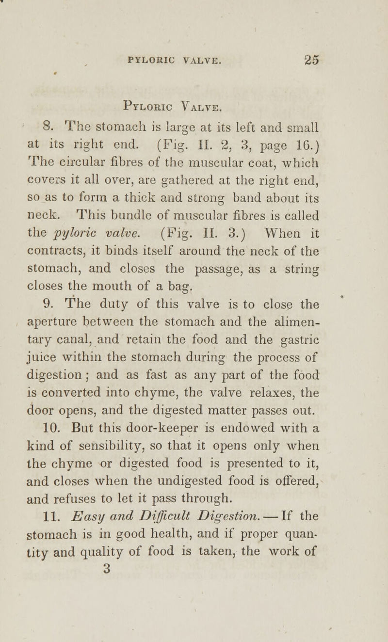 Pyloric Valve. 8. The stomach is large at its left and small at its right end. (Fig. II. 2, 3, page 1G.) The circular fibres of the muscular coat, which covers it all over, are gathered at the right end, so as to form a thick and strong band about its neck. This bundle of muscular fibres is called the pyloric valve. (Fig. II. 3.) When it contracts, it binds itself around the neck of the stomach, and closes the passage, as a string closes the mouth of a bag. 9. The duty of this valve is to close the aperture between the stomach and the alimen- tary canal, and retain the food and the gastric juice within the stomach during the process of digestion ; and as fast as any part of the food is converted into chyme, the valve relaxes, the door opens, and the digested matter passes out. 10. But this door-keeper is endowed with a kind of sensibility, so that it opens only when the chyme or digested food is presented to it, and closes when the undigested food is offered, and refuses to let it pass through. 11. Easy and Difficult Digestion. — If the stomach is in good health, and if proper quan- tity and quality of food is taken, the work of 3