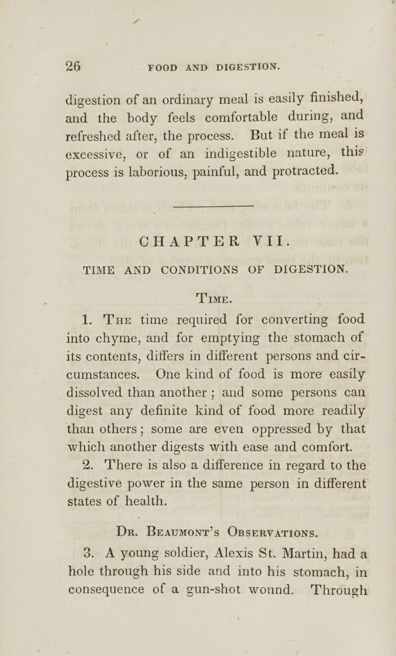 digestion of an ordinary meal is easily finished, and the body feels comfortable during, and refreshed after, the process. But if the meal is excessive, or of an indigestible nature, thi? process is laborious, painful, and protracted. CHAPTER VII. TIME AND CONDITIONS OF DIGESTION. Time. 1. The time required for converting food into chyme, and for emptying the stomach of its contents, differs in different persons and cir- cumstances. One kind of food is more easily dissolved than another ; and some persons can digest any definite kind of food more readily than others; some are even oppressed by that which another digests with ease and comfort. 2. There is also a difference in regard to the digestive power in the same person in different states of health. Dr. Beaumont's Observations. 3. A young soldier, Alexis St. Martin, had a hole through his side and into his stomach, in consequence of a gun-shot wound. Through