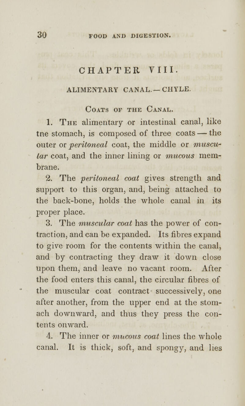 CHAPTER Till. ALIMENTARY CANAL.—CHYLE. Coats of the Canal. 1. The alimentary or intestinal canal, like tne stomach, is composed of three coats — the outer or peritoneal coat, the middle or muscu- lar coat, and the inner lining or mucous mem- brane. 2. The peritoneal coat gives strength and support to this organ, and, being attached to the back-bone, holds the whole canal in its proper place. 3. The muscular coat has the power of con- traction, and can be expanded. Its fibres expand to give room for the contents within the canal, and by contracting they draw it down close upon them, and leave no vacant room. After the food enters this canal, the circular fibres of the muscular coat contract successively, one after another, from the upper end at the stom- ach downward, and thus they press the con- tents onward. 4. The inner or mucous coat lines the whole canal. It is thick, soft, and spongy, and lies