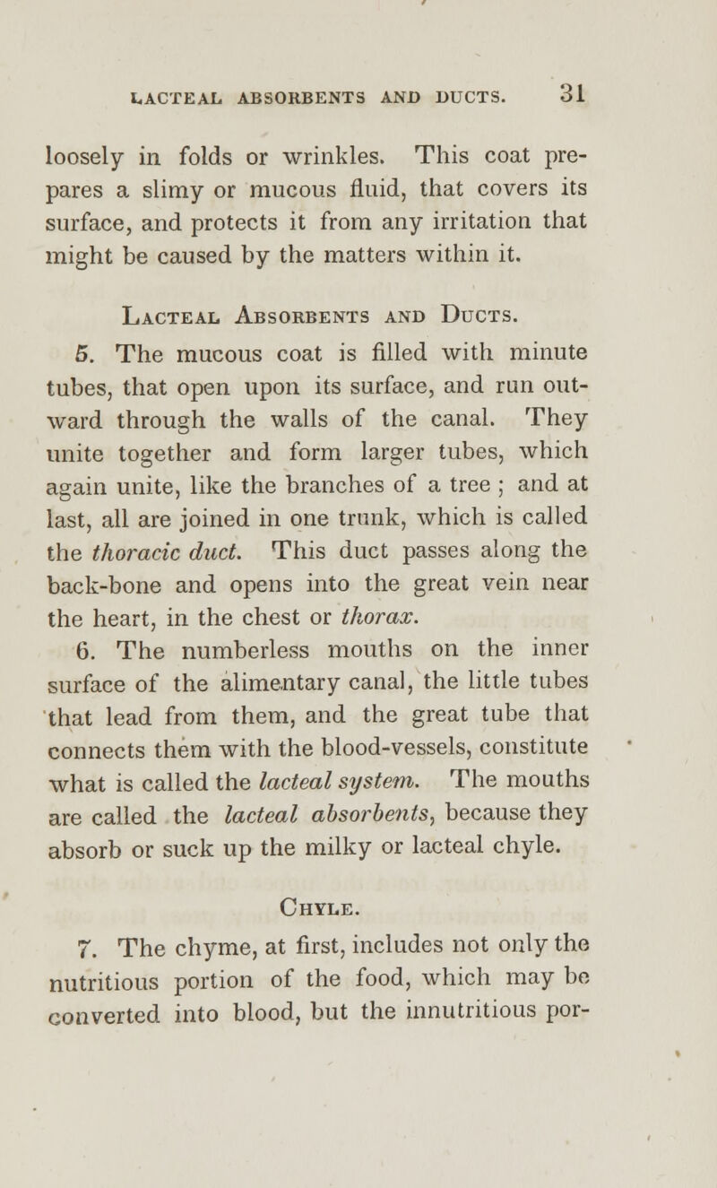 loosely in folds or wrinkles. This coat pre- pares a slimy or mucous fluid, that covers its surface, and protects it from any irritation that might be caused by the matters within it. Lacteal Absorbents and Ducts. 5. The mucous coat is filled with minute tubes, that open upon its surface, and run out- ward through the walls of the canal. They unite together and form larger tubes, which again unite, like the branches of a tree ; and at last, all are joined in one trunk, which is called the thoracic duct. This duct passes along the back-bone and opens into the great vein near the heart, in the chest or thorax. 6. The numberless mouths on the inner surface of the alimentary canal, the little tubes that lead from them, and the great tube that connects them with the blood-vessels, constitute what is called the lacteal system. The mouths are called the lacteal absorbents, because they absorb or suck up the milky or lacteal chyle. Chyle. 7. The chyme, at first, includes not only the nutritious portion of the food, which may be converted into blood, but the innutritious por-