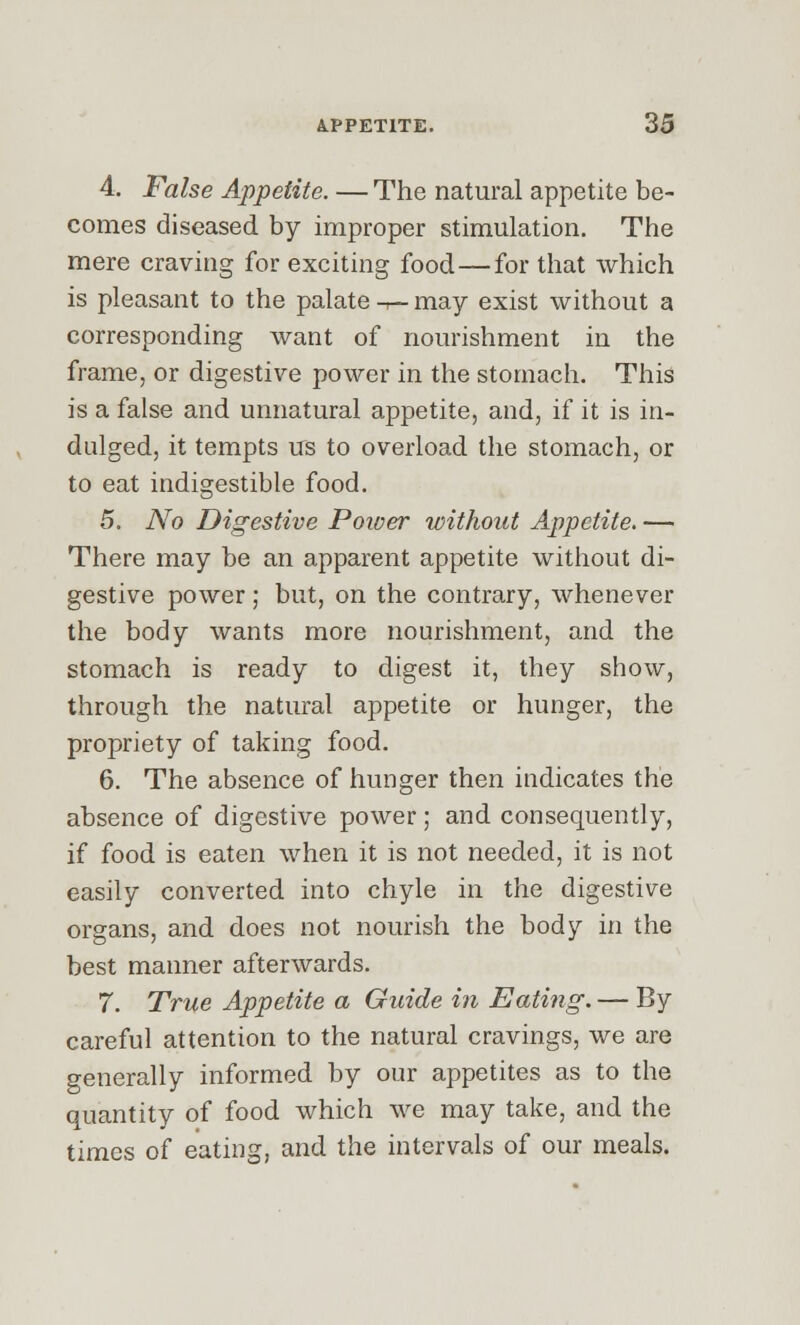 4. False Appetite. — The natural appetite be- comes diseased by improper stimulation. The mere craving for exciting food — for that which is pleasant to the palate -t— may exist without a corresponding want of nourishment in the frame, or digestive power in the stomach. This is a false and unnatural appetite, and, if it is in- dulged, it tempts us to overload the stomach, or to eat indigestible food. 5. No Digestive Power without Appetite. — There may be an apparent appetite without di- gestive power; but, on the contrary, whenever the body wants more nourishment, and the stomach is ready to digest it, they show, through the natural appetite or hunger, the propriety of taking food. 6. The absence of hunger then indicates the absence of digestive power; and consequently, if food is eaten when it is not needed, it is not easily converted into chyle in the digestive organs, and does not nourish the body in the best manner afterwards. 7. True Appetite a Guide in Eating. — By careful attention to the natural cravings, we are generally informed by our appetites as to the quantity of food which we may take, and the times of eating, and the intervals of our meals.