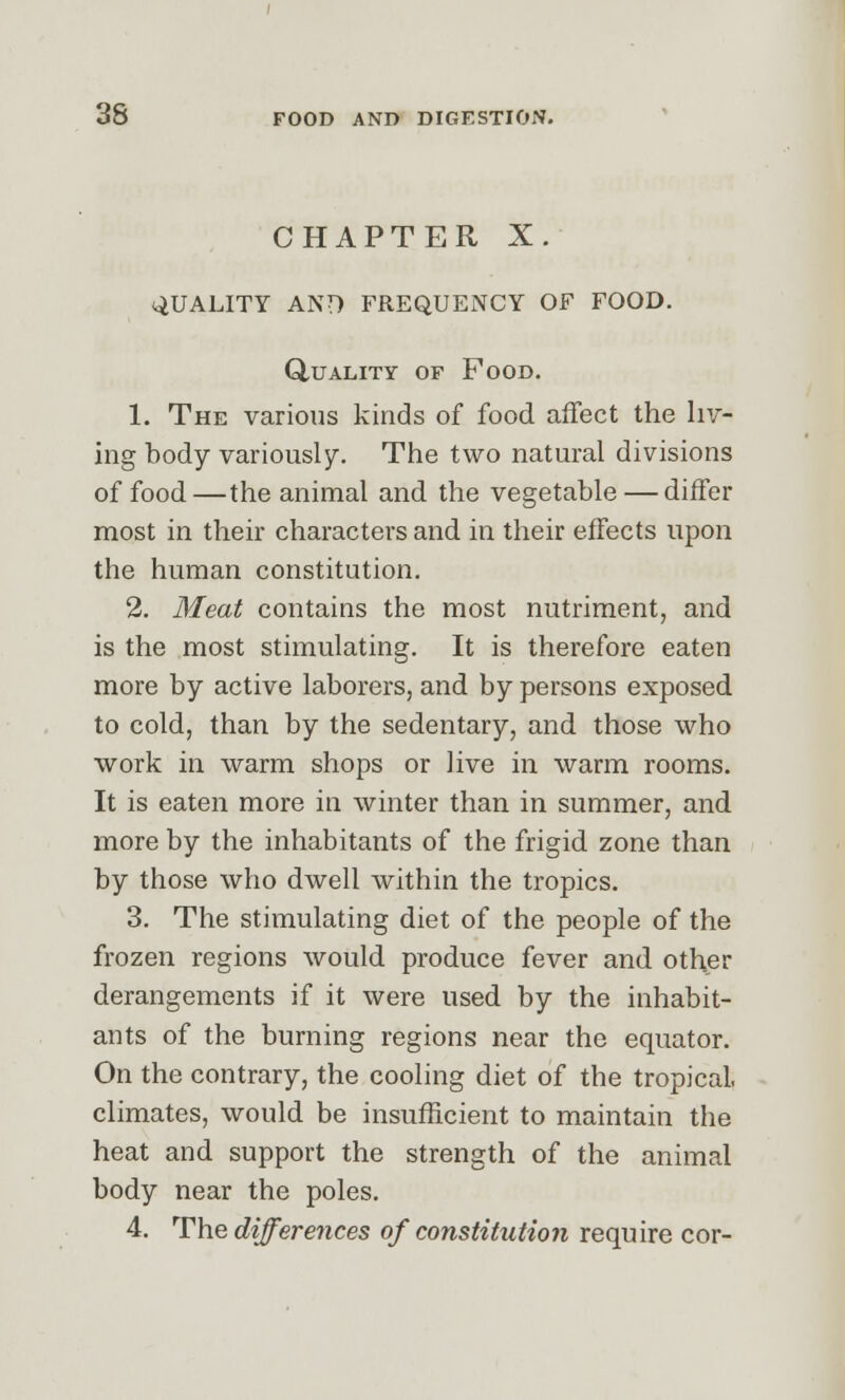 CHAPTER X. QUALITY AND FREQUENCY OF FOOD. Quality of Food. 1. The various kinds of food affect the liv- ing body variously. The two natural divisions of food —the animal and the vegetable — differ most in their characters and in their effects upon the human constitution. 2. Meat contains the most nutriment, and is the most stimulating. It is therefore eaten more by active laborers, and by persons exposed to cold, than by the sedentary, and those who work in warm shops or live in warm rooms. It is eaten more in winter than in summer, and more by the inhabitants of the frigid zone than by those who dwell within the tropics. 3. The stimulating diet of the people of the frozen regions would produce fever and other derangements if it were used by the inhabit- ants of the burning regions near the equator. On the contrary, the cooling diet of the tropical, climates, would be insufficient to maintain the heat and support the strength of the animal body near the poles. 4. The differences of constitution require cor-