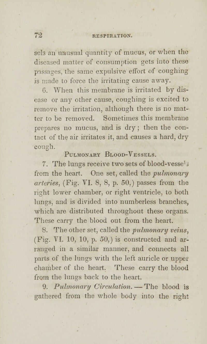 sels an unusual quantity of mucus, or when the diseased matter of consumption gets into these passages, the same expulsive effort of coughing is made to force the irritating cause away. 6. When this membrane is irritated by dis- ease or any other cause, coughing is excited to remove the irritation, although there is no mat- ter to be removed. Sometimes this membrane prepares no mucus, and is dry ; then the con- tact of the air irritates it, and causes a hard, dry cough. Pulmonary Blood-Vessels. 7. The lungs receive two sets of blood-vesse' I from the heart. One set, called the pulmonary arteries, (Fig. YI. 8, 8, p. 50,) passes from the right lower chamber, or right ventricle, to both lungs, and is divided into numberless branches, which are distributed throughout these organs. These carry the blood out from the heart. 8. The other set, called the pulmonary veins, (Fig. VI. 10, 10, p. 50,) is constructed and ar- ranged in a similar manner, and connects all parts of the lungs with the left auricle or upper chamber of the heart. These carry the blood from the lungs back to the heart. 9. Pulmonary Circulation. — The blood is gathered from the whole body into the right