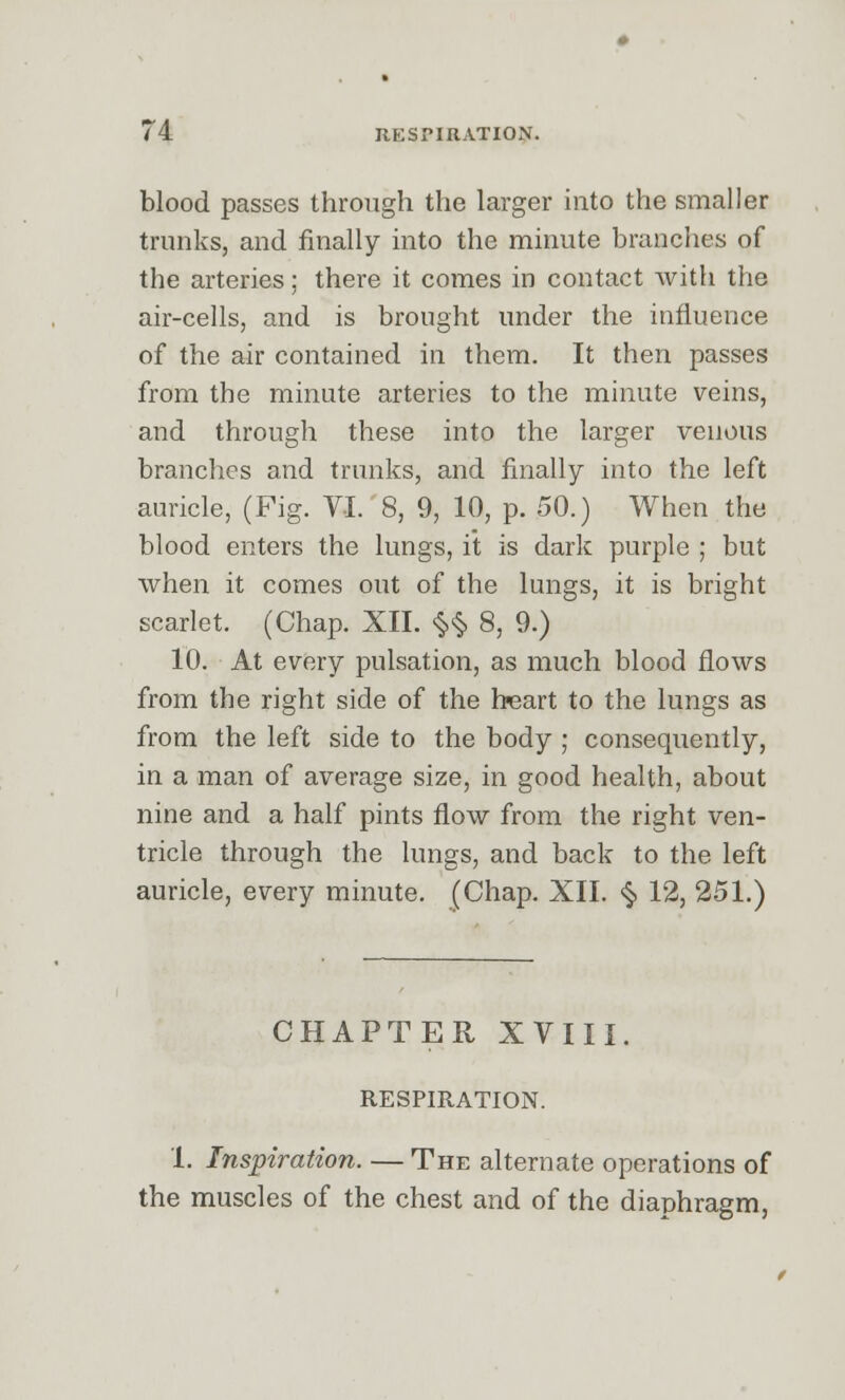 blood passes through the larger into the smaller trunks, and finally into the minute branches of the arteries; there it comes in contact with the air-cells, and is brought under the influence of the air contained in them. It then passes from the minute arteries to the minute veins, and through these into the larger venous branches and trunks, and finally into the left auricle, (Fig. VI. 8, 9, 10, p. 50.) When the blood enters the lungs, it is dark purple ; but when it comes out of the lungs, it is bright scarlet. (Chap. XII. §<§, 8, 9.) 10. At every pulsation, as much blood flows from the right side of the heart to the lungs as from the left side to the body ; consequently, in a man of average size, in good health, about nine and a half pints flow from the right ven- tricle through the lungs, and back to the left auricle, every minute. (Chap. XII. <§> 12, 251.) CHAPTER XVIII. RESPIRATION. 1. Inspiration. — The alternate operations of the muscles of the chest and of the diaphragm,