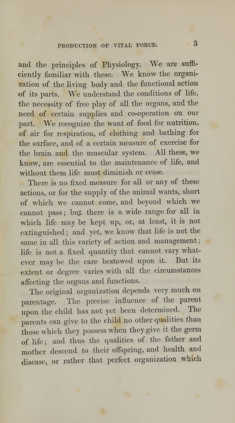 and the principles of Physiology. We are suffi- ciently familiar with these. We know the organi- zation of the living body and the functional action of its parts. We understand the conditions of life, the necessity of free play of all the organs, and the need of certain supplies and co-operation on our part. We recognize the want of food for nutrition, of air for respiration, of clothing and bathing for the surface, and of a certain measure of exercise for the brain and the muscular system. All these, we know, are essential to the maintenance of life, and without them life must diminish or cease. There is no fixed measure for all or any of these actions, or for the supply of the animal wants, short of which we cannot come, and beyond which we cannot pass; bu,t there is a wide range for all in which life may be kept up, or, at least, it is not extinguished; and yet, we know that life is not the same in all this variety of action and management; life is not a fixed quantity that cannot vary what- ever may be the care bestowed upon it. But its extent or degree varies with all the circumstances affecting the organs and functions. The original organization depends very much on parentage. The precise influence of the parent upon the child has not yet been determined. The parents can give to the child no other qualities than those which they possess when they give it the germ of life; and thus the qualities of the father and mother descend to their offspring, and health and disease, or rather that perfect organization which