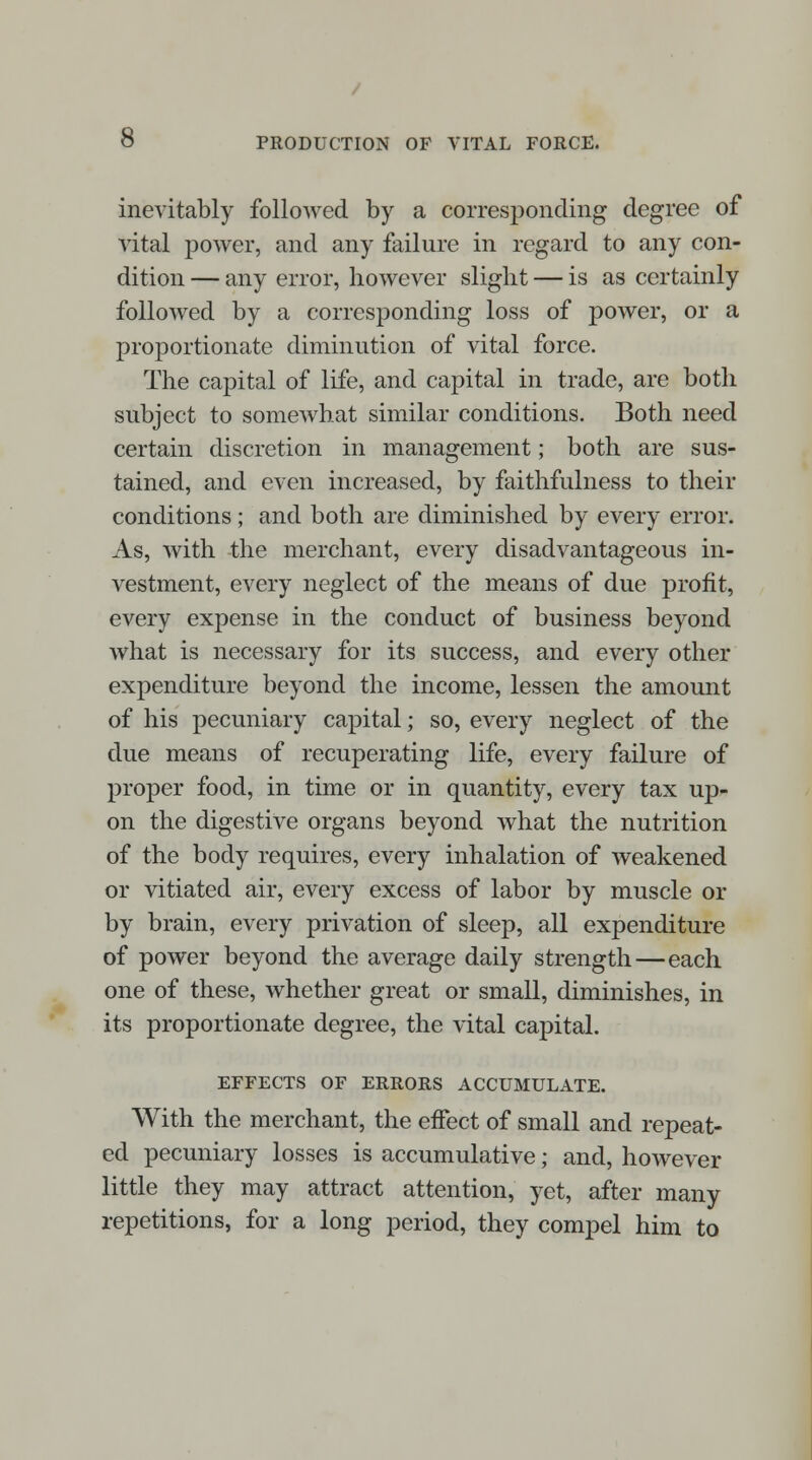 inevitably followed by a corresponding degree of vital power, and any failure in regard to any con- dition — any error, however slight — is as certainly followed by a corresponding loss of power, or a proportionate diminution of vital force. The capital of life, and capital in trade, are both subject to somewhat similar conditions. Both need certain discretion in management; both are sus- tained, and even increased, by faithfulness to their conditions; and both are diminished by every error. As, with the merchant, every disadvantageous in- vestment, every neglect of the means of due profit, every expense in the conduct of business beyond what is necessary for its success, and every other expenditure beyond the income, lessen the amount of his pecuniary capital; so, every neglect of the due means of recuperating life, every failure of proper food, in time or in quantity, every tax up- on the digestive organs beyond what the nutrition of the body requires, every inhalation of weakened or vitiated air, every excess of labor by muscle or by brain, every privation of sleep, all expenditure of power beyond the average daily strength—each. one of these, whether great or small, diminishes, in its proportionate degree, the vital capital. EFFECTS OF ERRORS ACCUMULATE. With the merchant, the effect of small and repeat- ed pecuniary losses is accumulative; and, however little they may attract attention, yet, after many repetitions, for a long period, they compel him to