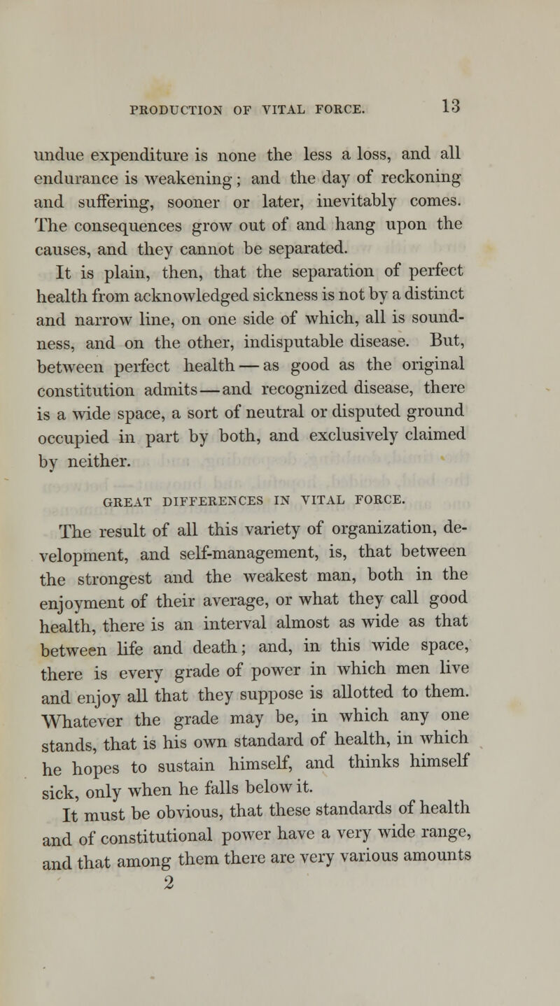 undue expenditure is none the less a loss, and all endurance is weakening; and the day of reckoning and suffering, sooner or later, inevitably comes. The consequences grow out of and hang upon the causes, and they cannot be separated. It is plain, then, that the separation of perfect health from acknowledged sickness is not by a distinct and narrow line, on one side of which, all is sound- ness, and on the other, indisputable disease. But, between perfect health — as good as the original constitution admits—and recognized disease, there is a wide space, a sort of neutral or disputed ground occupied in part by both, and exclusively claimed by neither. GREAT DIFFERENCES IN VITAL FORCE. The result of all this variety of organization, de- velopment, and self-management, is, that between the strongest and the weakest man, both in the enjoyment of their average, or what they call good health, there is an interval almost as wide as that between life and death; and, in this wide space, there is every grade of power in which men live and enjoy all that they suppose is allotted to them. Whatever the grade may be, in which any one stands, that is his own standard of health, in which he hopes to sustain himself, and thinks himself sick, only when he falls below it. It must be obvious, that these standards of health and of constitutional power have a very wide range, and that among them there are very various amounts 2