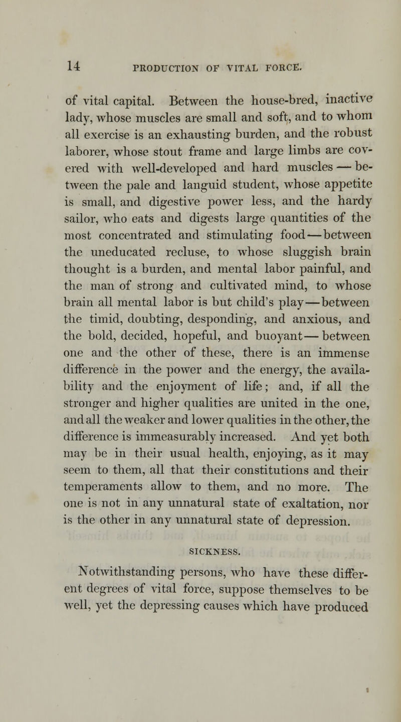 of vital capital. Between the house-bred, inactive lady, whose muscles are small and soft, and to whom all exercise is an exhausting burden, and the robust laborer, whose stout frame and large limbs are cov- ered with well-developed and hard muscles — be- tween the pale and languid student, whose appetite is small, and digestive power less, and the hardy sailor, who eats and digests large quantities of the most concentrated and stimulating food—between the uneducated recluse, to whose sluggish brain thought is a burden, and mental labor painful, and the man of strong and cultivated mind, to whose brain all mental labor is but child's play—between the timid, doubting, desponding, and anxious, and the bold, decided, hopeful, and buoyant—between one and the other of these, there is an immense difference in the power and the energy, the availa- bility and the enjoyment of life; and, if all the stronger and higher qualities are united in the one, and all the weaker and lower qualities in the other, the difference is immeasurably increased. And yet both may be in their usual health, enjoying, as it may seem to them, all that their constitutions and their temperaments allow to them, and no more. The one is not in any unnatural state of exaltation, nor is the other in any unnatural state of depression. SICKNESS. Notwithstanding persons, who have these differ- ent degrees of vital force, suppose themselves to be well, yet the depressing causes which have produced