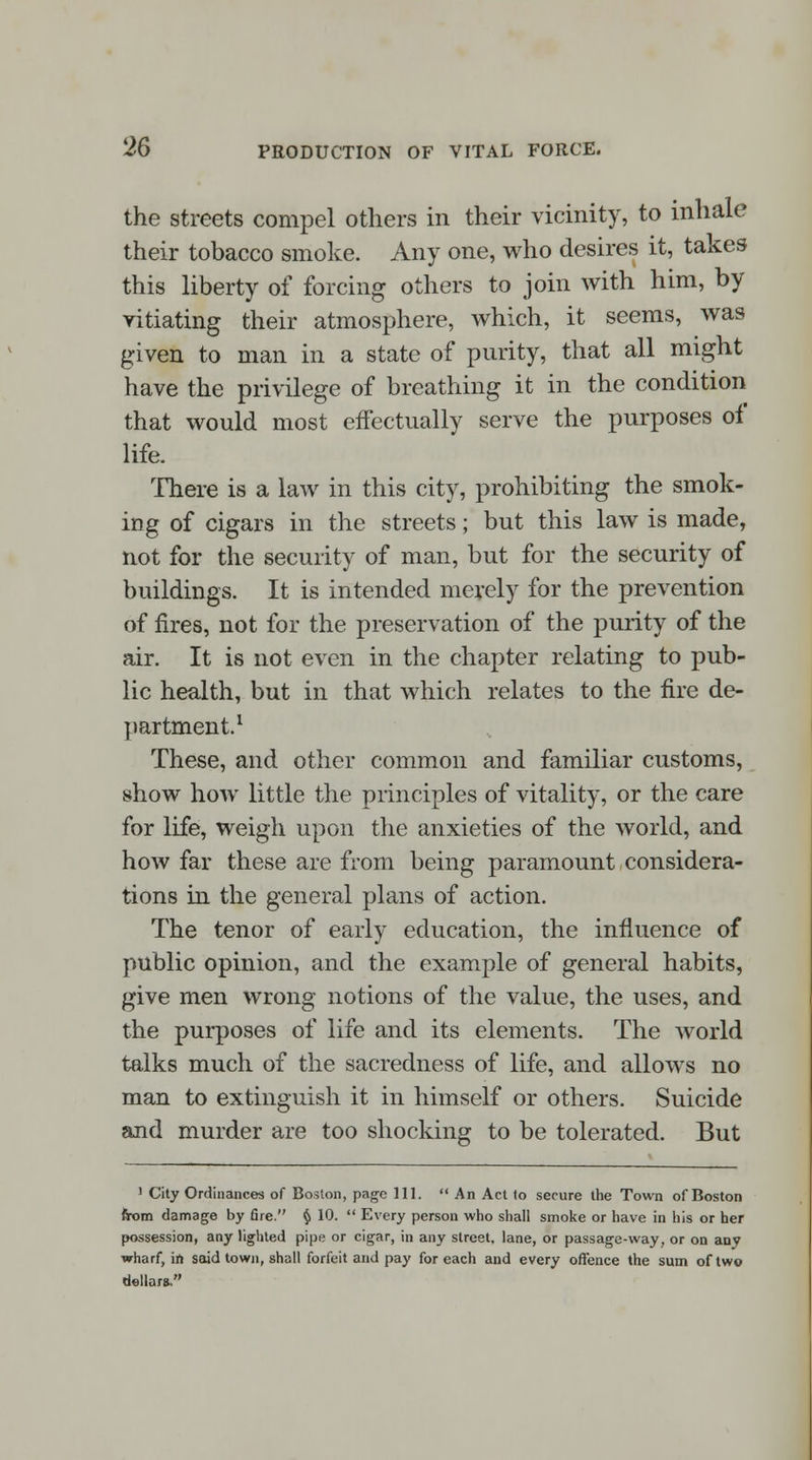 the streets compel others in their vicinity, to inhale their tobacco smoke. Any one, who desires it, takes this liberty of forcing others to join with him, by vitiating their atmosphere, which, it seems, was given to man in a state of purity, that all might have the privilege of breathing it in the condition that would most effectually serve the purposes of life. There is a law in this city, prohibiting the smok- ing of cigars in the streets; but this law is made, not for the security of man, but for the security of buildings. It is intended merely for the prevention of fires, not for the preservation of the purity of the air. It is not even in the chapter relating to pub- lic health, but in that which relates to the fire de- partment.1 These, and other common and familiar customs, show how little the principles of vitality, or the care for life, weigh upon the anxieties of the world, and how far these are from being paramount considera- tions in the general plans of action. The tenor of early education, the influence of public opinion, and the example of general habits, give men wrong notions of the value, the uses, and the purposes of life and its elements. The world talks much of the sacredness of life, and allows no man to extinguish it in himself or others. Suicide and murder are too shocking to be tolerated. But 1 City Ordinances of Boston, page 111.  An Act to secure the Town of Boston from damage by fire. § 10.  Every person who shall smoke or have in his or her possession, any lighted pipe or cigar, in any street, lane, or passage-way, or on any wharf, in said town, shall forfeit and pay for each and every offence the sum of two dellara,