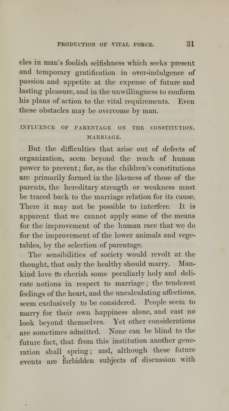 cles in man's foolish selfishness which seeks present and temporary gratification in over-indulgence of passion and appetite at the expense of future and lasting pleasure, and in the unwillingness to conform his plans of action to the vital requirements. Even these obstacles may be overcome by man. INFLUENCE OF PARENTAGE ON THE CONSTITUTION. MARRIAGE. But the difficulties that arise out of defects of organization, seem beyond the reach of human power to prevent; for, as the children's constitutions are primarily formed in the likeness of those of the parents, the hereditary strength or weakness must be traced back to the marriage relation for its cause. There it may not be possible to interfere. It is apparent that we cannot apply some of the means for the improvement of the human race that we do for the improvement of the lower animals and vege- tables, by the selection of parentage. The sensibilities of society would revolt at the thought, that only the healthy should marry. Man- kind love tb cherish some peculiarly holy and deli- cate notions in respect to marriage; the tenderest feelings of the heart, and the uncalculating affections, seem exclusively to be considered. People seem to marry for their own happiness alone, and cast no look beyond themselves. Yet other considerations are sometimes admitted. None can be blind to the future fact, that from this institution another gene- ration shall spring; and, although these future events are forbidden subjects of discussion with