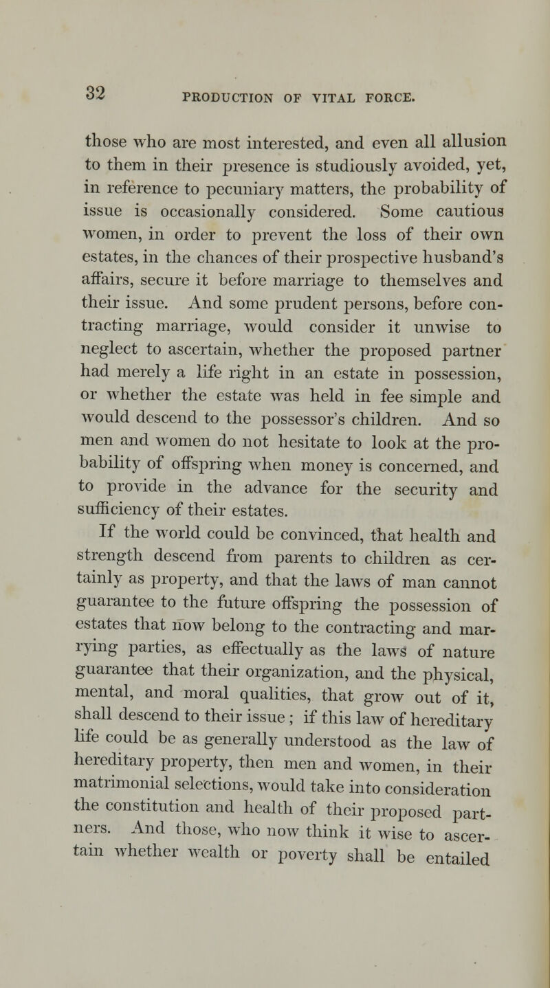 those who are most interested, and even all allusion to them in their presence is studiously avoided, yet, in reference to pecuniary matters, the probability of issue is occasionally considered. Some cautious women, in order to prevent the loss of their own estates, in the chances of their prospective husband's affairs, secure it before marriage to themselves and their issue. And some prudent persons, before con- tracting marriage, would consider it unwise to neglect to ascertain, whether the proposed partner had merely a life right in an estate in possession, or whether the estate was held in fee simple and would descend to the possessor's children. And so men and women do not hesitate to look at the pro- bability of offspring when money is concerned, and to provide in the advance for the security and sufficiency of their estates. If the world could be convinced, that health and strength descend from parents to children as cer- tainly as property, and that the laws of man cannot guarantee to the future offspring the possession of estates that now belong to the contracting and mar- rying parties, as effectually as the laws of nature guarantee that their organization, and the physical, mental, and moral qualities, that grow out of it, shall descend to their issue ; if this law of hereditary life could be as generally understood as the law of hereditary property, then men and women, in their matrimonial selections, would take into consideration the constitution and health of their proposed part- ners. And those, who now think it wise to ascer- tain whether wealth or poverty shall be entailed