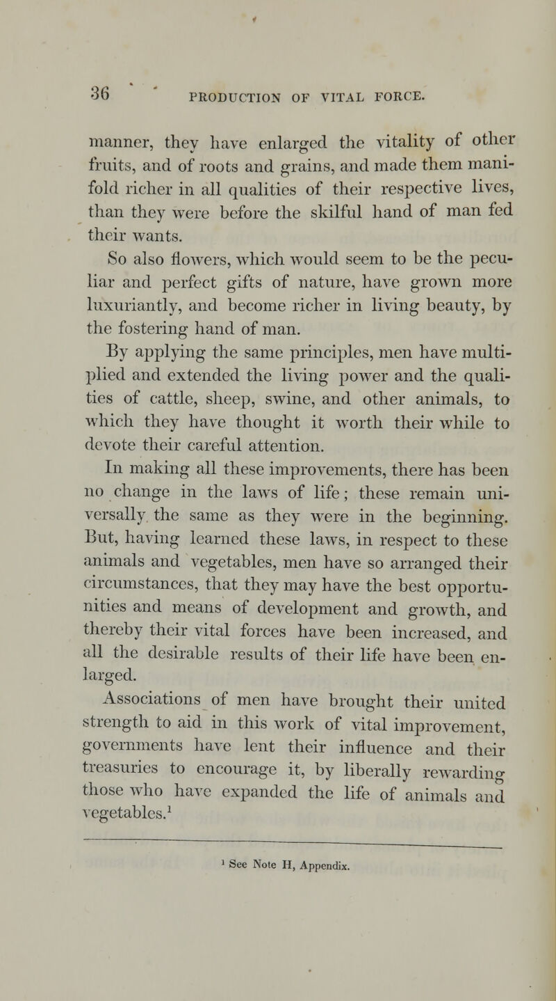 manner, they have enlarged the vitality of other fruits, and of roots and grains, and made them mani- fold richer in all qualities of their respective lives, than they were before the skilful hand of man fed their wants. So also flowers, which would seem to be the pecu- liar and perfect gifts of nature, have grown more luxuriantly, and become richer in living beauty, by the fostering hand of man. By applying the same principles, men have multi- plied and extended the living power and the quali- ties of cattle, sheep, swine, and other animals, to which they have thought it worth their while to devote their careful attention. In making all these improvements, there has been no change in the laws of life; these remain uni- versally the same as they were in the beginning. But, having learned these laws, in respect to these animals and vegetables, men have so arranged their circumstances, that they may have the best opportu- nities and means of development and growth, and thereby their vital forces have been increased, and all the desirable results of their life have been en- larged. Associations of men have brought their united strength to aid in this work of vital improvement, governments have lent their influence and their treasuries to encourage it, by liberally rewarding those who have expanded the life of animals and vegetables.1