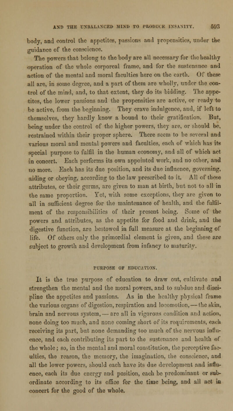 body, and control the appetites, passions and propensities, under the sruidance of the conscience. The powers that belong to the body are all necessary for the healthy operation of the whole corporeal frame, and for the sustenance and action of the mental and moral faculties here on the earth. Of these all are, in some degree, and a part of them are wholly, under the con- trol of the mind, and, to that extent, they do its bidding. The appe- tites, the lower passions and the propensities are active, or ready to be active, from the beginning. They crave indulgence, and, if left to themselves, they hardly know a bound to their gratification. But, being under the control of the higher powers, they are, or should be, restrained within their proper sphere. There seem to be several and various moral and mental powers and faculties, each of which has its special purpose to fulfil in the human economy, and all of which act in concert. Each performs its own appointed work, and no other, and no more. Each has its due position, and its due influence, governing, aiding or obeying, according to the law prescribed to it. All of these attributes, or their germs, are given to man at birth, but not to all in the same proportion. Yet, with some exceptions, they are given to all in sufficient degree for the maintenance of health, and the fulfil- ment of the responsibilities of their present being. Some of the powers and attributes, as the appetite for food and drink, and the digestive function, are bestowed in full measure at the beginning of life. Of others only the primordial element is given, and these are subject to growth and development from infancy to maturity. PURPOSE OF EDUCATION. It is the true purpose of education to draw out, cultivate and strengthen the mental and the moral powers, and to subdue and disci- pline the appetites and passions. As in the healthy physical frame the various organs of digestion, respiration and locomotion, — the skin, brain and nervous system, — are all in vigorous condition and action, none doing too much, and none coming short of its requirements, each receiving its part, but none demanding too much of the nervous influ- ence, and each contributing its part to the sustenance and health ef the whole; so, in the mental and moral constitution, the perceptive fac- ulties, the reason, the memory, the imagination, the conscience, and all the lower powers, should each have its due development and influ- ence, each its due energy and position, each be predominant or sub- ordinate according to its office for the time being, and all act in concert for the good of the whole.